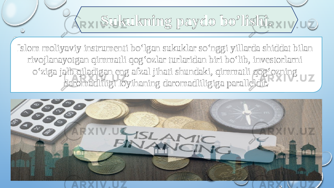 Islom moliyaviy instrumenti bo‘lgan sukuklar so‘nggi yillarda shiddat bilan rivojlanayotgan qimmatli qog‘ozlar turlaridan biri bo‘lib, investorlarni o‘ziga jalb qiladigan eng afzal jihati shundaki, qimmatli qog‘ozning daromadliligi loyihaning daromadliligiga paralleldir. Sukukning paydo bo’lishi. 