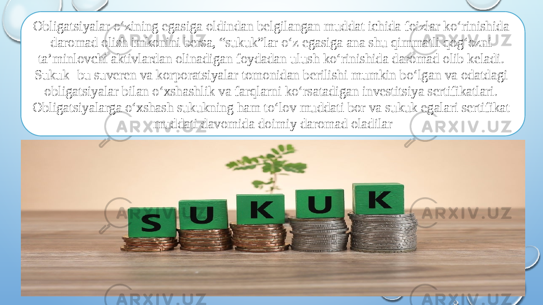 Obligatsiyalar o‘zining egasiga oldindan belgilangan muddat ichida foizlar ko‘rinishida daromad olish imkonini bersa, “sukuk”lar o‘z egasiga ana shu qimmatli qog‘ozni ta’minlovchi aktivlardan olinadigan foydadan ulush ko‘rinishida daromad olib keladi. Sukuk- bu suveren va korporatsiyalar tomonidan berilishi mumkin bo‘lgan va odatdagi obligatsiyalar bilan o‘xshashlik va farqlarni ko‘rsatadigan investitsiya sertifikatlari. Obligatsiyalarga o‘xshash sukukning ham to‘lov muddati bor va sukuk egalari sertifikat muddati davomida doimiy daromad oladilar 