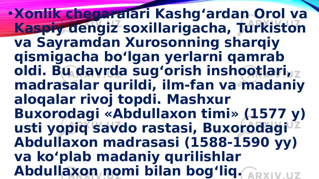 • Xonlik chegaralari Kashg‘ardan Orol va Kaspiy dengiz soxillarigacha, Turkiston va Sayramdan Xurosonning sharqiy qismigacha bo‘lgan yerlarni qamrab oldi. Bu davrda sug‘orish inshootlari, madrasalar qurildi, ilm-fan va madaniy aloqalar rivoj topdi. Mashxur Buxorodagi «Abdullaxon timi» (1577 y) usti yopiq savdo rastasi, Buxorodagi Abdullaxon madrasasi (1588-1590 yy) va ko‘plab madaniy qurilishlar Abdullaxon nomi bilan bog‘liq. 