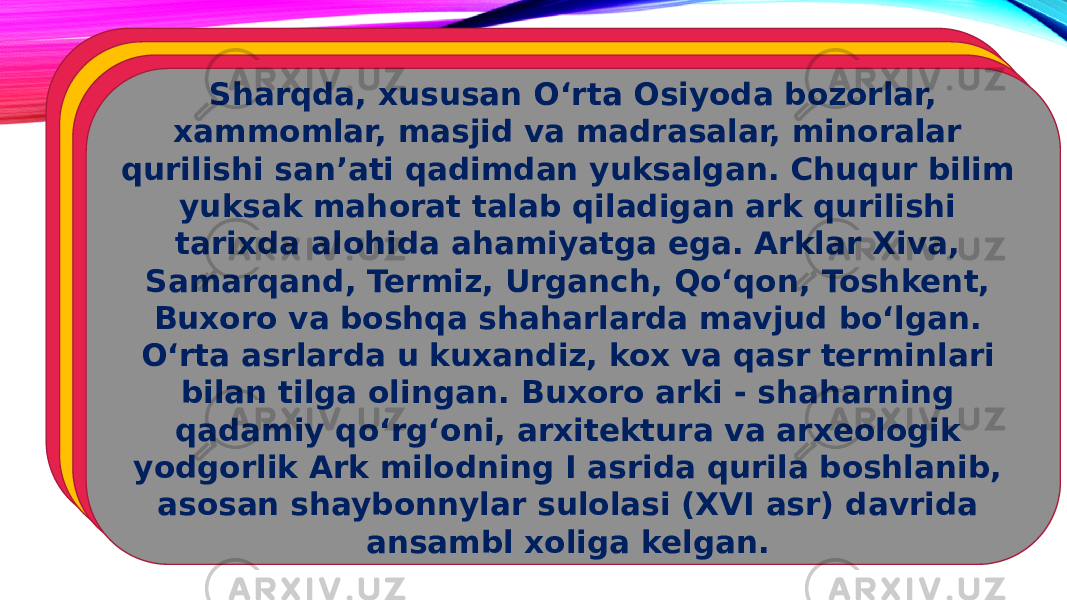   Sharqda, xususan O‘rta Osiyoda bozorlar, xammomlar, masjid va madrasalar, minoralar qurilishi san’ati qadimdan yuksalgan. Chuqur bilim yuksak mahorat talab qiladigan ark qurilishi tarixda alohida ahamiyatga ega. Arklar Xiva, Samarqand, Termiz, Urganch, Qo‘qon, Toshkent, Buxoro va boshqa shaharlarda mavjud bo‘lgan. O‘rta asrlarda u kuxandiz, kox va qasr terminlari bilan tilga olingan. Buxoro arki - shaharning qadamiy qo‘rg‘oni, arxitektura va arxeologik yodgorlik Ark milodning I asrida qurila boshlanib, asosan shaybonnylar sulolasi (XVI asr) davrida ansambl xoliga kelgan.  