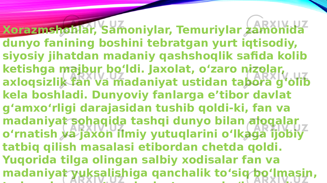 Xorazmshohlar, Samoniylar, Temuriylar zamonida dunyo fanining boshini tebratgan yurt iqtisodiy, siyosiy jihatdan madaniy qashshoqlik safida kolib ketishga majbur bo‘ldi. Jaxolat, o‘zaro nizolar, axloqsizlik fan va madaniyat ustidan tabora g‘olib kela boshladi. Dunyoviy fanlarga e’tibor davlat g‘amxo‘rligi darajasidan tushib qoldi-ki, fan va madaniyat sohaqida tashqi dunyo bilan aloqalar o‘rnatish va jaxon ilmiy yutuqlarini o‘lkaga ijobiy tatbiq qilish masalasi etibordan chetda qoldi. Yuqorida tilga olingan salbiy xodisalar fan va madaniyat yuksalishiga qanchalik to‘siq bo‘lmasin, tarixan baquvvat madaniyatga ega bo‘lgan xalq ma’naviy xayotini tamoman to‘xtatib qola olmadi. Xonliklarning yirik shaharlaridagi ko‘p sonli madrasa va masjidlar ilmu-xunar, axloq, ma’naviyat tarqatuvchi o‘choqlar edi. 