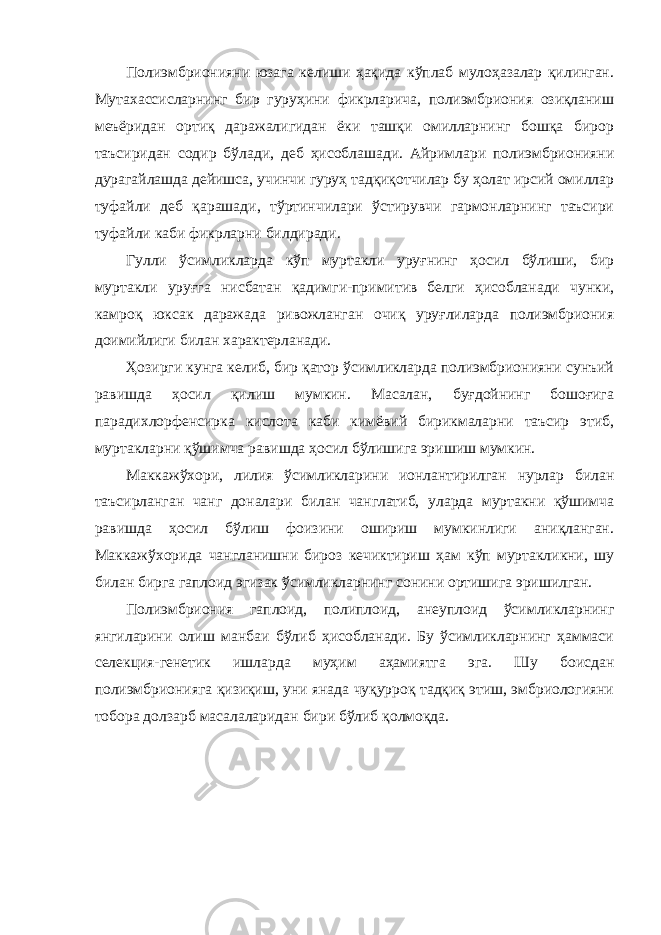 Полиэмбрионияни юзага келиши ҳақида кўплаб мулоҳазалар қилинган. Мутахассисларнинг бир гуруҳини фикрларича, полиэмбриония озиқланиш меъёридан ортиқ даражалигидан ёки ташқи омилларнинг бошқа бирор таъсиридан содир бўлади, деб ҳисоблашади. Айримлари полиэмбрионияни дурагайлашда дейишса, учинчи гуруҳ тадқиқотчилар бу ҳолат ирсий омиллар туфайли деб қарашади, тўртинчилари ўстирувчи гармонларнинг таъсири туфайли каби фикрларни билдиради. Гулли ўсимликларда кўп муртакли уруғнинг ҳосил бўлиши, бир муртакли уруғга нисбатан қадимги-примитив белги ҳисобланади чунки, камроқ юксак даражада ривожланган очиқ уруғлиларда полиэмбриония доимийлиги билан характерланади. Ҳозирги кунга келиб, бир қатор ўсимликларда полиэмбрионияни сунъий равишда ҳосил қилиш мумкин. Масалан, буғдойнинг бошоғига парадихлорфенсирка кислота каби кимёвий бирикмаларни таъсир этиб, муртакларни қўшимча равишда ҳосил бўлишига эришиш мумкин. Маккажўхори, лилия ўсимликларини ионлантирилган нурлар билан таъсирланган чанг доналари билан чанглатиб, уларда муртакни қўшимча равишда ҳосил бўлиш фоизини ошириш мумкинлиги аниқланган. Маккажўхорида чангланишни бироз кечиктириш ҳам кўп муртакликни, шу билан бирга гаплоид эгизак ўсимликларнинг сонини ортишига эришилган. Полиэмбриония гаплоид, полиплоид, анеуплоид ўсимликларнинг янгиларини олиш манбаи бўлиб ҳисобланади. Бу ўсимликларнинг ҳаммаси селекция-генетик ишларда муҳим аҳамиятга эга. Шу боисдан полиэмбрионияга қизиқиш, уни янада чуқурроқ тадқиқ этиш, эмбриологияни тобора долзарб масалаларидан бири бўлиб қолмоқда. 