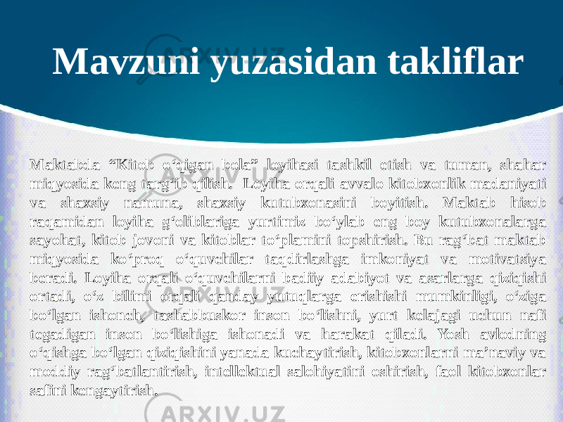 Mavzuni yuzasidan takliflar Maktabda “Kitob o‘qigan bola” loyihasi tashkil etish va tuman, shahar miqyosida keng targ‘ib qilish. Loyiha orqali avvalo kitobxonlik madaniyati va shaxsiy namuna, shaxsiy kutubxonasini boyitish. Maktab hisob raqamidan loyiha g‘oliblariga yurtimiz bo‘ylab eng boy kutubxonalarga sayohat, kitob jovoni va kitoblar to‘plamini topshirish. Bu rag‘bat maktab miqyosida ko‘proq o‘quvchilar taqdirlashga imkoniyat va motivatsiya beradi. Loyiha orqali o‘quvchilarni badiiy adabiyot va asarlarga qiziqishi ortadi, o‘z bilimi orqali qanday yutuqlarga erishishi mumkinligi, o‘ziga bo‘lgan ishonch, tashabbuskor inson bo‘lishni, yurt kelajagi uchun nafi tegadigan inson bo‘lishiga ishonadi va harakat qiladi. Yosh avlodning o‘qishga bo‘lgan qiziqishini yanada kuchaytirish, kitobxonlarni ma’naviy va moddiy rag‘batlantirish, intellektual salohiyatini oshirish, faol kitobxonlar safini kengaytirish. 