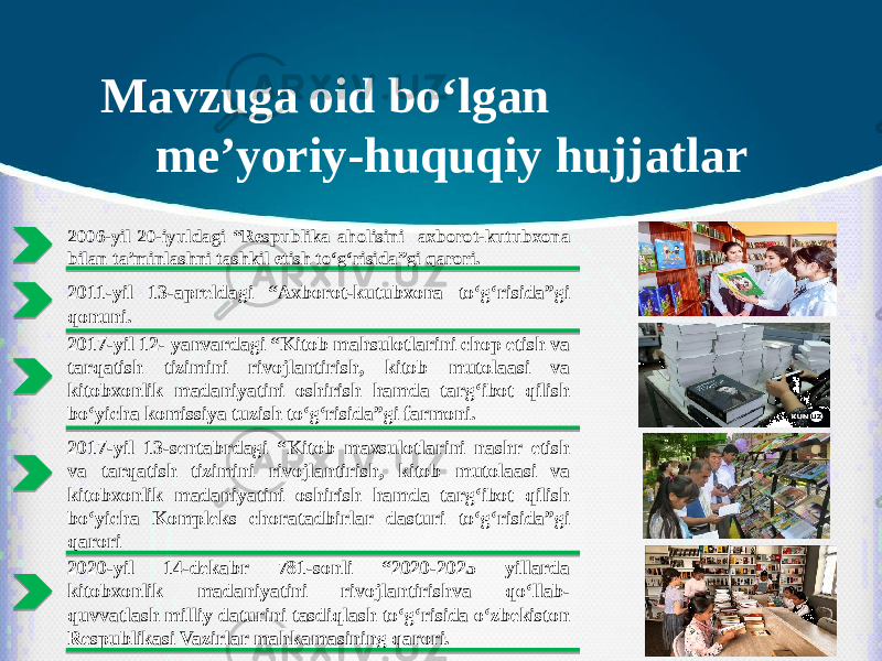 Mavzuga oid bo‘lgan me’yoriy-huquqiy hujjatlar 2006-yil 20-iyuldagi “Respublika aholisini axborot-kutubxona bilan ta’minlashni tashkil etish to‘g‘risida”gi qarori. 2011-yil 13-apreldagi “Axborot-kutubxona to‘g‘risida”gi qonuni. 2017-yil 12- yanvardagi “Kitob mahsulotlarini chop etish va tarqatish tizimini rivojlantirish, kitob mutolaasi va kitobxonlik madaniyatini oshirish hamda targ‘ibot qilish bo‘yicha komissiya tuzish to‘g‘risida”gi farmoni. 2017-yil 13-sentabrdagi “Kitob maxsulotlarini nashr etish va tarqatish tizimini rivojlantirish, kitob mutolaasi va kitobxonlik madaniyatini oshirish hamda targ‘ibot qilish bo‘yicha Kompleks choratadbirlar dasturi to‘g‘risida”gi qarori 2020-yil 14-dekabr 781-sonli “2020-2025 yillarda kitobxonlik madaniyatini rivojlantirishva qo‘llab- quvvatlash milliy daturini tasdiqlash to‘g‘risida o‘zbekiston Respublikasi Vazirlar mahkamasining qarori. 