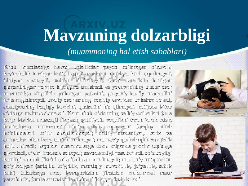 Mavzuning dolzarbligi (muammoning hal etish sabablari) Kitob mutolaasiga havasi bolalikdan paydo bo‘lmagan o‘quvchi keyinchalik berilgan katta hajmli asarlarni o‘qishga kuch topolmaydi, ishtiyoq sezmaydi, xohish bildirmaydi, faqat darslikda berilgan qisqartirilgan parcha bilangina tanishadi va yozuvchining butun asar mazmuniga singdirib yuborgan pafosini, g‘oyaviy-badiiy maqsadini to‘la anglolmaydi, badiiy asarlarning haqiqiy zavqidan bebahra qoladi, adabiyotning haqiqiy kuchini, qudratini his qilmaydi, natijada kitob o‘qishga mehr qo‘ymaydi. Kam kitob o‘qishning salbiy oqibatlari juda ko‘p: kishida mustaqil fikrlash qobiliyati, voqelikni teran idrok etish, hodisalarga munosabat bildira olish, oq-qorani farqlay bilish ko‘nikmalari to‘liq shakllanmaydi; milliy madaniyat, tarix va an’analar bilan keng tanish bo‘lmaydi; ma’naviy qashshoqlik va ojizlik kelib chiqadi; hayotda muammolarga duch kelganda yechim topishga qiynaladi, o‘zini irodasiz sanaydi; savodxonligi past bo‘ladi, so‘z boyligi kamligi sababli fikrini to‘la ifodalab berolmaydi; madaniy nutq uchun qo‘yiladigan (aniqlik, to‘grilik, mantiqiy muvofiqlik, jo‘yalilik, soflik kabi) talablarga mos, kompozitsion jihatdan mukammal matn yaratishda, jumlalar tuzishda qiyinchiliklarga duch keladi. 