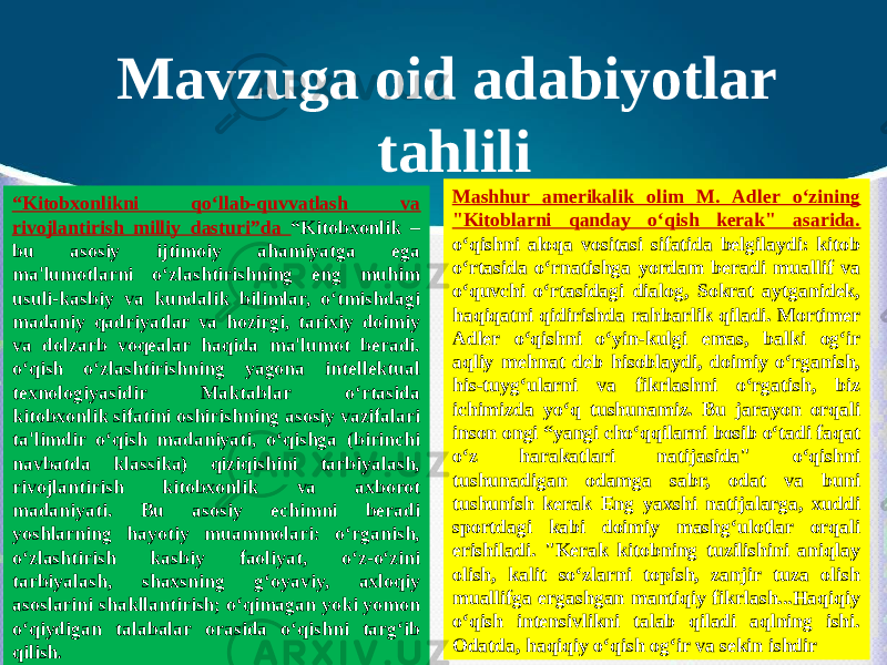 Mavzuga oid adabiyotlar tahlili “ Kitobxonlikni qo‘llab-quvvatlash va rivojlantirish milliy dasturi”da “Kitobxonlik – bu asosiy ijtimoiy ahamiyatga ega ma&#39;lumotlarni o‘zlashtirishning eng muhim usuli-kasbiy va kundalik bilimlar, o‘tmishdagi madaniy qadriyatlar va hozirgi, tarixiy doimiy va dolzarb voqealar haqida ma&#39;lumot beradi. o‘qish o‘zlashtirishning yagona intellektual texnologiyasidir Maktablar o‘rtasida kitobxonlik sifatini oshirishning asosiy vazifalari ta&#39;limdir o‘qish madaniyati, o‘qishga (birinchi navbatda klassika) qiziqishini tarbiyalash, rivojlantirish kitobxonlik va axborot madaniyati. Bu asosiy echimni beradi yoshlarning hayotiy muammolari: o‘rganish, o‘zlashtirish kasbiy faoliyat, o‘z-o‘zini tarbiyalash, shaxsning g‘oyaviy, axloqiy asoslarini shakllantirish; o‘qimagan yoki yomon o‘qiydigan talabalar orasida o‘qishni targ‘ib qilish . Mashhur amerikalik olim M. Adler o‘zining &#34;Kitoblarni qanday o‘qish kerak&#34; asarida. o‘qishni aloqa vositasi sifatida belgilaydi: kitob o‘rtasida o‘rnatishga yordam beradi muallif va o‘quvchi o‘rtasidagi dialog, Sokrat aytganidek, haqiqatni qidirishda rahbarlik qiladi. Mortimer Adler o‘qishni o‘yin-kulgi emas, balki og‘ir aqliy mehnat deb hisoblaydi, doimiy o‘rganish, his-tuyg‘ularni va fikrlashni o‘rgatish, biz ichimizda yo‘q tushunamiz. Bu jarayon orqali inson ongi “yangi cho‘qqilarni bosib o‘tadi faqat o‘z harakatlari natijasida&#34; o‘qishni tushunadigan odamga sabr, odat va buni tushunish kerak Eng yaxshi natijalarga, xuddi sportdagi kabi doimiy mashg‘ulotlar orqali erishiladi. &#34;Kerak kitobning tuzilishini aniqlay olish, kalit so‘zlarni topish, zanjir tuza olish muallifga ergashgan mantiqiy fikrlash...Haqiqiy o‘qish intensivlikni talab qiladi aqlning ishi. Odatda, haqiqiy o‘qish og‘ir va sekin ishdir 