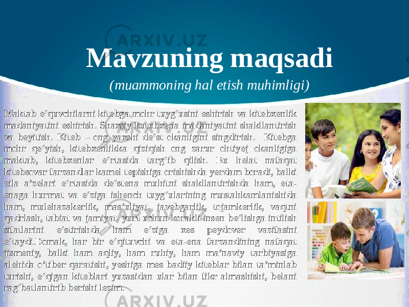 Mavzuning maqsadi (muammoning hal etish muhimligi) Maktab o‘quvchilarni kitobga mehr tuyg‘usini oshirish va kitobxonlik madaniyatini oshirish. Shaxsiy kutubxona madaniyatini shakllantirish va boyitish. Kitob – eng yaxshi do‘st ekanligini singdirish. Kitobga mehr qo‘yish, kitobxonlikka qiziqish eng zarur ehtiyoj ekanligiga maktab, kitobxonlar o‘rtasida targ‘ib qilish. Bu holat nafaqat kitobsevar farzandlar kamol topishiga erishishda yordam beradi, balki oila a’zolari o‘rtasida do‘stona muhitni shakllantirishda ham, ota- onaga hurmat va o‘ziga ishonch tuyg‘ularining mustahkamlanishida ham, mulohazakorlik, mas’uliyat, javobgarlik, tejamkorlik, vaqtni qadrlash, tabiat va jamiyat, yurt uchun kerakli inson bo‘lishga intilish sifatlarini o‘stirishda ham o‘ziga xos poydevor vazifasini o‘taydi.Demak, har bir o‘qituvchi va ota-ona farzandining nafaqat jismoniy, balki ham aqliy, ham ruhiy, ham ma’naviy tarbiyasiga alohida e’tibor qaratishi, yoshiga mos badiiy kitoblar bilan ta’minlab turishi, o‘qigan kitoblari yuzasidan ular bilan fikr almashishi, bolani rag‘batlantirib borishi lozim. 