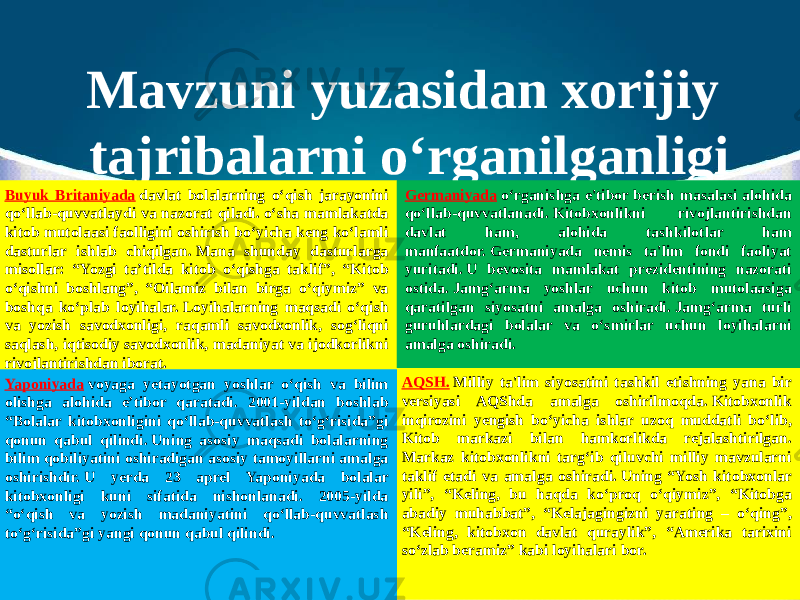 Mavzuni yuzasidan xorijiy tajribalarni o‘rganilganligi Buyuk Britaniyada  davlat bolalarning o‘qish jarayonini qo‘llab-quvvatlaydi va nazorat qiladi. o‘sha mamlakatda kitob mutolaasi faolligini oshirish bo‘yicha keng ko‘lamli dasturlar ishlab chiqilgan. Mana shunday dasturlarga misollar: “Yozgi ta’tilda kitob o‘qishga taklif”, “Kitob o‘qishni boshlang”, “Oilamiz bilan birga o‘qiymiz” va boshqa ko‘plab loyihalar. Loyihalarning maqsadi o‘qish va yozish savodxonligi, raqamli savodxonlik, sog‘liqni saqlash, iqtisodiy savodxonlik, madaniyat va ijodkorlikni rivojlantirishdan iborat. Germaniyada  o‘rganishga e&#39;tibor berish masalasi alohida qo‘llab-quvvatlanadi. Kitobxonlikni rivojlantirishdan davlat ham, alohida tashkilotlar ham manfaatdor. Germaniyada nemis ta&#39;lim fondi faoliyat yuritadi. U bevosita mamlakat prezidentining nazorati ostida. Jamg‘arma yoshlar uchun kitob mutolaasiga qaratilgan siyosatni amalga oshiradi. Jamg‘arma turli guruhlardagi bolalar va o‘smirlar uchun loyihalarni amalga oshiradi. AQSH.  Milliy ta&#39;lim siyosatini tashkil etishning yana bir versiyasi AQShda amalga oshirilmoqda. Kitobxonlik inqirozini yengish bo‘yicha ishlar uzoq muddatli bo‘lib, Kitob markazi bilan hamkorlikda rejalashtirilgan. Markaz kitobxonlikni targ‘ib qiluvchi milliy mavzularni taklif etadi va amalga oshiradi. Uning “Yosh kitobxonlar yili”, “Keling, bu haqda ko‘proq o‘qiymiz”, “Kitobga abadiy muhabbat”, “Kelajagingizni yarating – o‘qing”, “Keling, kitobxon davlat quraylik”, “Amerika tarixini so‘zlab beramiz” kabi loyihalari bor.Yaponiyada  voyaga yetayotgan yoshlar o‘qish va bilim olishga alohida e’tibor qaratadi. 2001-yildan boshlab “Bolalar kitobxonligini qo‘llab-quvvatlash to‘g‘risida”gi qonun qabul qilindi. Uning asosiy maqsadi bolalarning bilim qobiliyatini oshiradigan asosiy tamoyillarni amalga oshirishdir. U yerda 23 aprel Yaponiyada bolalar kitobxonligi kuni sifatida nishonlanadi. 2005-yilda “o‘qish va yozish madaniyatini qo‘llab-quvvatlash to‘g‘risida”gi yangi qonun qabul qilindi. 