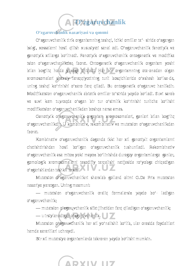 O‘zgaruvchanlik O‘zgaruvchanlik nazariyasi va qonuni O‘zgaruvchanlik tirik organizmning tashqi, ichki omillar ta’- sirida o‘zgargan belgi, xossalarni hosil qilish xususiyati sanal adi. O‘zgaruvchanlik fenotipik va genotipik xillarga bo‘linadi. Fenotipik o‘zgaruvchanlik ontogenetik va modifika tsion o‘zgaruvchanlikdan iborat. Ontogenetik o‘zgaruvchanlik organizm yoshi bilan bog‘liq holda yuzaga chiqadi. Har bir organizmning ota-onadan olgan xromosomalari shaxsiy taraqqiyotining turli bosqichlarida o‘xshash bo‘lsa-da, uning tashqi ko‘rinishi o‘zaro farq qiladi. Bu ontogenetik o‘zgaruvc hanlikdir. Modifikatsion o‘zgaruvchanlik abiotik omillar ta’sirida paydo bo‘ladi. Suvi serob va suvi kam tuproqda o‘sgan bir tur o‘simlik ko‘rinishi turlicha bo‘lishi modifikatsion o‘zgaruvchanlikdan boshqa narsa emas. Genotipik o‘zgaruvchanlik organizm xromosomalari, genlari bilan bog‘liq o‘zgaruvchanlikdir. U kombinativ, rekombinativ va mutatsion o‘zgaruvchanlikdan iborat. Kombinativ o‘zgaruvchanlik deganda ikki har xil genotipli organizmlarni chatishtirishdan hosil bo‘lgan o‘zgaruvchanlik tushuniladi. Rekombinativ o‘zgaruvchanlik esa mitoz yoki meyoz bo‘linishda duragay organizmlarga genlar, gomologik xromosomalarni tasodifiy tarqalishi natijasida ro‘yobga chiqadigan o‘zgarishlardan tashkil topadi. Mutatsion o‘zgaruvchanlikni sharxlab golland olimi G.De Friz mutatsion nazariya yaratgan. Uning mazmuni: — mutatsion o‘zgaruvchanlik oraliq formalarsiz paydo bo‘- ladigan o‘zgaruvchanlik; — mutatsion o‘zgaruvchanlik sifat jihatidan farq qiladigan o‘zgaruvchanlik; — u irsiylanadigan o‘zgaruvchanlik. Mutatsion o‘zgaruvchanlik har xil yo‘nalishli bo‘lib, ular orasida foydalilari hamda zararlilari uchraydi. Bir xil mutatsiya organizmlarda takroran paydo bo‘lishi mumkin. 