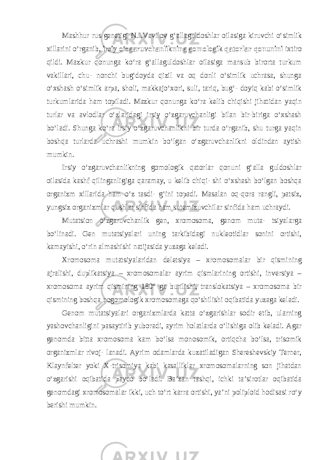 Mashhur rus genetigi N.I.Vavilov g‘allaguldoshlar oilasiga kiruvchi o‘simlik xillarini o‘rganib, irsiy o‘zgaruvchanlikning gomologik qatorlar qonunini ixtiro qildi. Mazkur qonunga ko‘ra g‘allaguldoshlar oilasiga mansub birorta turkum vakillari, chu- nonchi bug‘doyda qizil va oq donli o‘simlik uchrasa, shunga o‘xshash o‘simlik arpa, sholi, makkajo‘xori, suli, tariq, bug‘- doyiq kabi o‘simlik turkumlarida ham topiladi. Mazkur qonunga ko‘ra kelib chiqishi jihatidan yaqin turlar va avlodlar o‘zlaridagi irsiy o‘zgaruvchanligi bilan bir-biriga o‘xshash bo‘ladi. Shunga ko‘ra irsiy o‘zgaruvchanlikni bir turda o‘rganib, shu turga yaqin boshqa turlarda uchrashi mumkin bo‘lgan o‘zgaruvchanlikni oldindan aytish mumkin. Irsiy o‘zgaruvchanlikning gomologik qatorlar qonuni g‘alla guldoshlar oilasida kashf qilinganligiga qaramay, u kelib chiqi- shi o‘xshash bo‘lgan boshqa organizm xillarida ham o‘z tasdi- g‘ini topadi. Masalan oq-qora rangli, patsiz, yungsiz organizmlar qushlar sinfida ham sutemizuvchilar sinfida ham uchraydi. Mutatsion o‘zgaruvchanlik gen, xromosoma, genom muta- tsiyalarga bo‘linadi. Gen mutatsiyalari uning tarkibidagi nukleotidlar sonini ortishi, kamayishi, o‘rin almashishi natijasida yuzaga keladi. Xromosoma mutatsiyalaridan deletsiya – xromosomalar bir qismining ajralishi, duplikatsiya – xromosomalar ayrim qismlarining ortishi, inversiya – xromosoma ayrim qismining 180° ga burilishi, translokatsiya – xromosoma bir qismining boshqa nogomologik xromosomaga qo‘shilishi oqibatida yuzaga keladi. Genom mutatsiyalari organizmlarda katta o‘zgarishlar sodir etib, ularning yashovchanligini pasaytirib yuboradi, ayrim holatlarda o‘lishiga olib keladi. Agar genomda bitta xromosoma kam bo‘lsa monosomik, ortiqcha bo‘lsa, trisomik organizmlar rivoj- lanadi. Ayrim odamlarda kuzatiladigan Shereshevskiy Terner, Klaynfelter yoki X-trisomiya kabi kasalliklar xromosomalarning son jihatdan o‘zgarishi oqibatida paydo bo‘ladi. Ba’zan tashqi, ichki ta’sirotlar oqibatida genomdagi xromosomalar ikki, uch to‘rt karra ortishi, ya’ni poliploid hodisasi ro‘y berishi mumkin. 