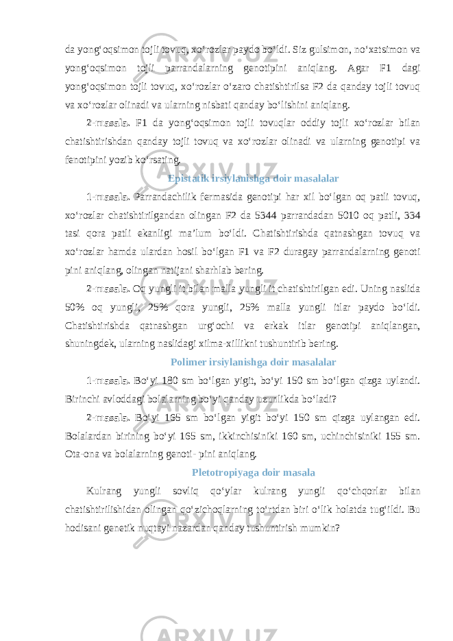 da yong‘oqsimon tojli tovuq, xo‘rozlar paydo bo‘ldi. Siz gulsimon, no‘xatsimon va yong‘oqsimon tojli parrandalarning genotipini aniqlang. Agar F1 dagi yong‘oqsimon tojli tovuq, xo‘rozlar o‘zaro chatishtirilsa F2 da qanday tojli tovuq va xo‘rozlar olinadi va ularning nisbati qanday bo‘lishini aniqlang. 2-masala. F1 da yong‘oqsimon tojli tovuqlar oddiy tojli xo‘rozlar bilan chatishtirishdan qanday tojli tovuq va xo‘rozlar olinadi va ularning genotipi va fenotipini yozib ko‘rsating. Epistatik irsiylanishga doir masalalar 1-masala. Parrandachilik fermasida genotipi har xil bo‘lgan oq patli tovuq, xo‘rozlar chatishtirilgandan olingan F2 da 5344 parrandadan 5010 oq patli, 334 tasi qora patli ekanligi ma’lum bo‘ldi. Chatishtirishda qatnashgan tovuq va xo‘rozlar hamda ulardan hosil bo‘lgan F1 va F2 duragay parrandalarning genoti pini aniqlang, olingan natijani sharhlab bering. 2-masala. Oq yungli it bilan malla yungli it chatishtirilgan edi. Uning naslida 50% oq yungli, 25% qora yungli, 25% malla yungli itlar paydo bo‘ldi. Chatishtirishda qatnashgan urg‘ochi va erkak itlar genotipi aniqlangan, shuningdek, ularning naslidagi xilma-xillikni tushuntirib bering. Polimer irsiylanishga doir masalalar 1-masala. Bo‘yi 180 sm bo‘lgan yigit, bo‘yi 150 sm bo‘lgan qizga uylandi. Birinchi avloddagi bolalarning bo‘yi qanday uzunlikda bo‘ladi? 2-masala. Bo‘yi 165 sm bo‘lgan yigit bo‘yi 150 sm qizga uylangan edi. Bolalardan birining bo‘yi 165 sm, ikkinchisiniki 160 sm, uchinchisiniki 155 sm. Ota-ona va bolalarning genoti- pini aniqlang. Pletotropiyaga doir masala Kulrang yungli sovliq qo‘ylar kulrang yungli qo‘chqorlar bilan chatishtirilishidan olingan qo‘zichoqlarning to‘rtdan biri o‘lik holatda tug‘ildi. Bu hodisani genetik nuqtayi nazardan qanday tushuntirish mumkin? 