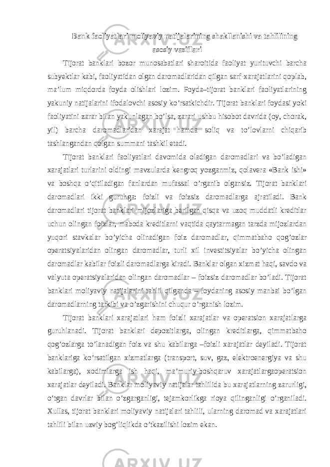 Bank faoliyatlari moliyaviy natijalarining shakllanishi va tahlilining asosiy vaziflari Tijorat banklari bozor munosabatlari sharoitida faoliyat yurituvchi barcha subyektlar kabi, faoliyatidan olgan daromadlaridan qilgan sarf-xarajatlarini qoplab, ma’lum miqdorda foyda olishlari lozim. Foyda–tijorat banklari faoliyatlarining yakuniy natijalarini ifodalovchi asosiy ko’rsatkichdir. Tijorat banklari foydasi yoki faoliyatini zarar bilan yakunlagan bo’lsa, zarari ushbu hisobot davrida (oy, chorak, yil) barcha daromadlaridan xarajat hamda soliq va to’lovlarni chiqarib tashlangandan qolgan summani tashkil etadi. Tijorat banklari faoliyatlari davomida oladigan daromadlari va bo’ladigan xarajatlari turlarini oldingi mavzularda kengroq yozganmiz, qolavera «Bank ishi» va boshqa o’qitiladigan fanlardan mufassal o’rganib olgansiz. Tijorat banklari daromadlari ikki guruhga: foizli va foizsiz daromadlarga ajratiladi. Bank daromadlari tijorat banklari mijozlariga berilgan qisqa va uzoq muddatli kreditlar uchun olingan foizlar, maboda kreditlarni vaqtida qaytarmagan tarzda mijozlardan yuqori stavkalar bo’yicha olinadigan foiz daromadlar, qimmatbaho qog’ozlar operatsiyalaridan olingan daromadlar, turli xil investitsiyalar bo’yicha olingan daromadlar kabilar foizli daromadlarga kiradi. Banklar olgan xizmat haqi, savdo va valyuta operatsiyalaridan olingan daromadlar – foizsiz daromadlar bo’ladi. Tijorat banklari moliyaviy natijalarini tahlil qilganda – foydaning asosiy manbai bo’lgan daromadlarning tarkibi va o’zgarishini chuqur o’rganish lozim. Tijorat banklari xarajatlari ham foizli xarajatlar va operatsion xarajatlarga guruhlanadi. Tijorat banklari depozitlarga, olingan kreditlarga, qimmatbaho qog’ozlarga to’lanadigan foiz va shu kabilarga –foizli xarajatlar deyiladi. Tijorat banklariga ko’rsatilgan xizmatlarga (transport, suv, gaz, elektroenergiya va shu kabilarga), xodimlarga ish haqi, ma’muriy-boshqaruv xarajatlargaoperatsion xarajatlar deyiladi. Banklar moliyaviy natijalar tahlilida bu xarajatlarning zarurligi, o’tgan davrlar bilan o’zgarganligi, tejamkorlikga rioya qilinganligi o’rganiladi. Xullas, tijorat banklari moliyaviy natijalari tahlili, ularning daromad va xarajatlari tahlili bilan uzviy bog’liqlikda o’tkazilishi lozim ekan. 