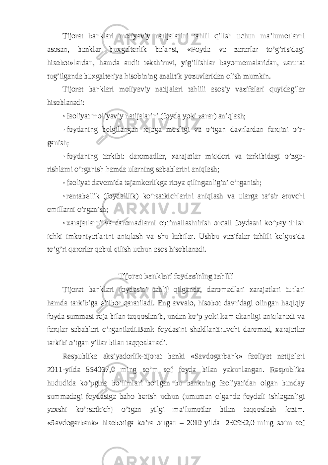 Tijorat banklari moliyaviy natijalarini tahlil qilish uchun ma’lumotlarni asosan, banklar buxgalterlik balansi, «Foyda va zararlar to’g’risidagi hisobot»lardan, hamda audit tekshiruvi, yig’ilishlar bayonnomalaridan, zarurat tug’ilganda buxgalteriya hisobining analitik yozuvlaridan olish mumkin. Tijorat banklari moliyaviy natijalari tahlili asosiy vazifalari quyidagilar hisoblanadi: • faoliyat moliyaviy natijalarini (foyda yoki zarar) aniqlash; • foydaning belgilangan rejaga mosligi va o’tgan davrlardan farqini o’r- ganish; • foydaning tarkibi: daromadlar, xarajatlar miqdori va tarkibidagi o’zga- rishlarni o’rganish hamda ularning sabablarini aniqlash; • faoliyat davomida tejamkorlikga rioya qilinganligini o’rganish; • rentabellik (foydalilik) ko’rsatkichlarini aniqlash va ularga ta’sir etuvchi omillarni o’rganish; • xarajatlarni va daromadlarni optimallashtirish orqali foydasni ko’pay-tirish ichki imkoniyatlarini aniqlash va shu kabilar. Ushbu vazifalar tahlili kelgusida to’g’ri qarorlar qabul qilish uchun asos hisoblanadi. Tijorat banklari foydasining tahlili Tijorat banklari foydasini tahlil qilganda, daromadlari xarajatlari turlari hamda tarkibiga e’tibor qaratiladi. Eng avvalo, hisobot davridagi olingan haqiqiy foyda summasi reja bilan taqqoslanib, undan ko’p yoki kam ekanligi aniqlanadi va farqlar sabablari o’rganiladi.Bank foydasini shakllantiruvchi daromad, xarajatlar tarkibi o’tgan yillar bilan taqqoslanadi. Respublika aksiyadorlik-tijorat banki «Savdogarbank» faoliyat natijalari 2011-yilda 564037,0 ming so’m sof foyda bilan yakunlangan. Respublika hududida ko’pgina bo’limlari bo’lgan bu bankning faoliyatidan olgan bunday summadagi foydasiga baho berish uchun (umuman olganda foydali ishlaganligi yaxshi ko’rsatkich) o’tgan yilgi ma’lumotlar bilan taqqoslash lozim. «Savdogarbank» hisobotiga ko’ra o’tgan – 2010-yilda -250952,0 ming so’m sof 