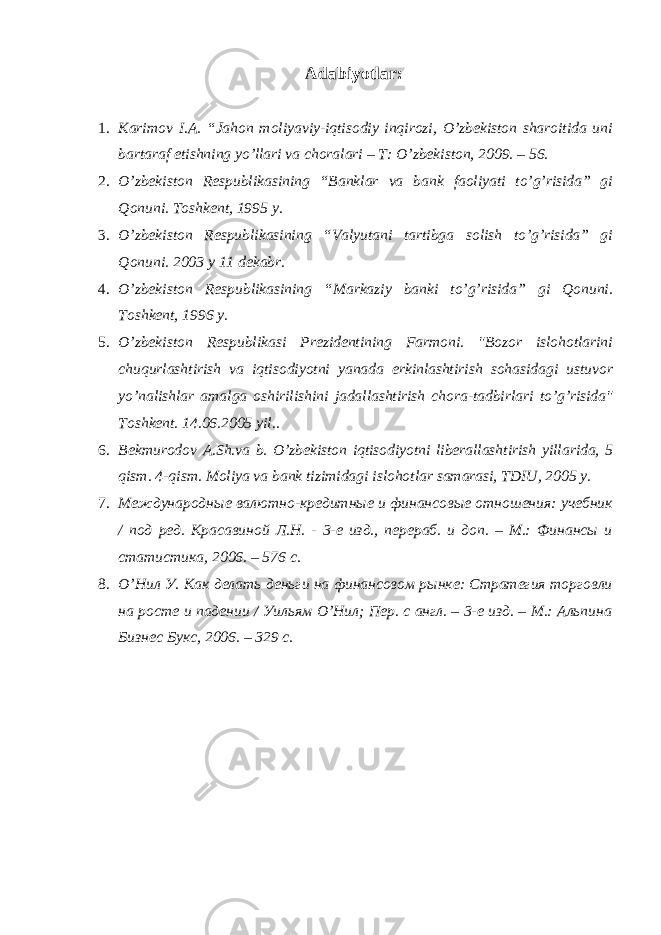 Adabiyotlar: 1. Karimov I.A. “Jahon moliyaviy-iqtisodiy inqirozi, O’zbekiston sharoitida uni bartaraf etishning yo’llari va choralari – Т : O’zbekiston, 2009. – 56. 2. O’zbekiston Respublikasining “Banklar va bank faoliyati to’g’risida” gi Qonuni. Toshkent, 1995 y. 3. O’zbekiston Respublikasining “Valyutani tartibga solish to’g’risida” gi Qonuni. 2003 y 11 dekabr. 4. O’zbekiston Respublikasining “Markaziy banki to’g’risida” gi Qonuni. Toshkent, 1996 y. 5. O’zbekiston Respublikasi Prezidentining Farmoni. &#34;Bozor islohotlarini chuqurlashtirish va iqtisodiyotni yanada erkinlashtirish sohasidagi ustuvor yo’nalishlar amalga oshirilishini jadallashtirish chora-tadbirlari to’g’risida&#34; Toshkent. 14.06.2005 yil.. 6. Bekmurodov A.Sh.va b. O’zbekiston iqtisodiyotni liberallashtirish yillarida, 5 qism. 4-qism. Moliya va bank tizimidagi islohotlar samarasi, TDIU, 2005 y. 7. Международные валютно-кредитные и финансовые отношения: учебник / под ред. Красавиной Л.Н. - 3-е изд., перераб. и доп. – М.: Финансы и статистика, 2006. – 576 с. 8. О’Нил У. Как делать деньги на финансовом рынке: Стратегия торговли на росте и падении / Уильям О’Нил; Пер. с англ. – 3-е изд. – М.: Альпина Бизнес Букс, 2006. – 329 с. 