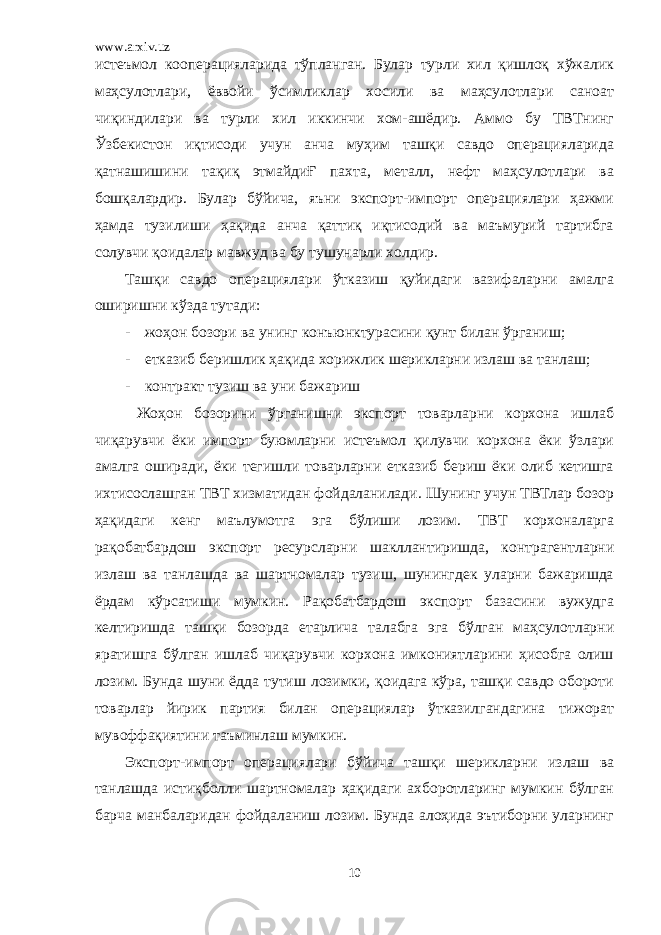 www.arxiv.uz истеъмол кооперацияларида тўпланган. Булар турли хил қишлоқ хўжалик маҳсулотлари, ёввойи ўсимликлар хосили ва маҳсулотлари саноат чиқиндилари ва турли хил иккинчи хом-ашёдир. Аммо бу ТВТнинг Ўзбекистон иқтисоди учун анча муҳим ташқи савдо операцияларида қатнашишини тақиқ этмайдиҒ пахта, металл, нефт маҳсулотлари ва бошқалардир. Булар бўйича, яъни экспорт-импорт операциялари ҳажми ҳамда тузилиши ҳақида анча қаттиқ иқтисодий ва маъмурий тартибга солувчи қоидалар мавжуд ва бу тушунарли холдир. Ташқи савдо операциялари ўтказиш қуйидаги вазифаларни амалга оширишни кўзда тутади: - жоҳон бозори ва унинг конъюнктурасини қунт билан ўрганиш; - етказиб беришлик ҳақида хорижлик шерикларни излаш ва танлаш; - контракт тузиш ва уни бажариш Жоҳон бозорини ўрганишни экспорт товарларни корхона ишлаб чиқарувчи ёки импорт буюмларни истеъмол қилувчи корхона ёки ўзлари амалга оширади, ёки тегишли товарларни етказиб бериш ёки олиб кетишга ихтисослашган ТВТ хизматидан фойдаланилади. Шунинг учун ТВТлар бозор ҳақидаги кенг маълумотга эга бўлиши лозим. ТВТ корхоналарга рақобатбардош экспорт ресурсларни шакллантиришда, контрагентларни излаш ва танлашда ва шартномалар тузиш, шунингдек уларни бажаришда ёрдам кўрсатиши мумкин. Рақобатбардош экспорт базасини вужудга келтиришда ташқи бозорда етарлича талабга эга бўлган маҳсулотларни яратишга бўлган ишлаб чиқарувчи корхона имкониятларини ҳисобга олиш лозим. Бунда шуни ёдда тутиш лозимки, қоидага кўра, ташқи савдо обороти товарлар йирик партия билан операциялар ўтказилгандагина тижорат мувоффақиятини таъминлаш мумкин. Экспорт-импорт операциялари бўйича ташқи шерикларни излаш ва танлашда истиқболли шартномалар ҳақидаги ахборотларинг мумкин бўлган барча манбаларидан фойдаланиш лозим. Бунда алоҳида эътиборни уларнинг 10 