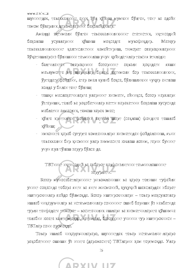 www.arxiv.uz шунингдек, таваккалнинг аниқ йўл қўйиш мумкин бўлган, танг ва адойи тамом бўларлик даражаларини баҳолайдилар. Амалда эҳтимоли бўлган таваккалчиликнинг статистик, иқтисодий баҳолаш усулларини қўшиш мақсадга мувофиқдир. Мазкур таваккалчиликнинг қалтислигини камайтириш, тижорат операцияларини йўқотишларсиз бўлишини таъминлаш учун қуйидагилар тавсия этилади: - белгиланган операцияни бозорнинг аҳволи ҳақидаги яхши маълумотга эга шериклар билан, эҳтимоли бор таваккалчиликни, ўртадаги фойдани, агар амал кулиб боқса, бўлишликни чуқур англаш холда у билан тенг бўлиш; - ташқи маслаҳатчиларга уларнинг хизмати, айниқса, бозор нархлари ўзгариши, талаб ва рақобатчилар хатти-харакатини баҳолаш хусусида маблағни аямаслик, тежаш керак эмас; - қўлга критилган фойдани эҳтиёж шарт (сақлаш) фондига ташлаб қўйиш; - имконига қараб суғурта компаниялари хизматидан фойдаланиш, яъни таваккални бир қисмини улар зиммасига юклаш лозим, гарчи бунинг учун пул тўлаш зарур бўлса-да. ТВТнинг иқтисодий ва ахборот хавфсизлигини таъминлашнинг зарурлиги. Бозор муносабатларининг ривожланиши ва қарор топиши туфайли унинг соҳасида тобора янги ва янги жисмоний, ҳуқуқий шахслардан иборат иштирокчилар пайдо бўлмоқда. Бозор иштирокчилари – товар маҳсулотлар ишлаб чиқарувчилар ва истеъмолчилар сонининг ошиб бориши ўз навбатида турли тоифадаги тижорат – воситачилик ишлари ва хизматчиларига қўшимча талабни юзага келтирмоқда, натижада, бозорнинг учинчи тур иштирокчиси – ТВТлар сони ортмоқда. Товар ишлаб чиқарувчилараро, шунингдек товар истеъмолчи-лараро рақобатнинг ошиши ўз ичига (даражасига) ТВТларни ҳам тортмоқда. Улар 15 