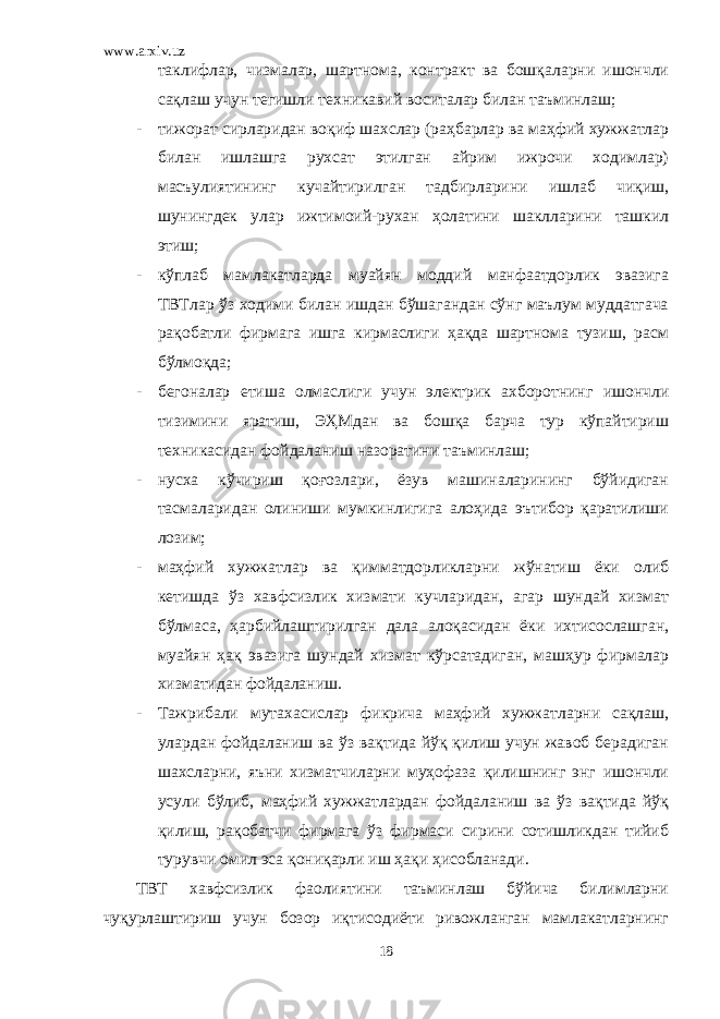 www.arxiv.uz таклифлар, чизмалар, шартнома, контракт ва бошқаларни ишончли сақлаш учун тегишли техникавий воситалар билан таъминлаш; - тижорат сирларидан воқиф шахслар (раҳбарлар ва маҳфий хужжатлар билан ишлашга рухсат этилган айрим ижрочи ходимлар) масъулиятининг кучайтирилган тадбирларини ишлаб чиқиш, шунингдек улар ижтимоий-рухан ҳолатини шаклларини ташкил этиш; - кўплаб мамлакатларда муайян моддий манфаатдорлик эвазига ТВТлар ўз ходими билан ишдан бўшагандан сўнг маълум муддатгача рақобатли фирмага ишга кирмаслиги ҳақда шартнома тузиш, расм бўлмоқда; - бегоналар етиша олмаслиги учун электрик ахборотнинг ишончли тизимини яратиш, ЭҲМдан ва бошқа барча тур кўпайтириш техникасидан фойдаланиш назоратини таъминлаш; - нусха кўчириш қоғозлари, ёзув машиналарининг бўйидиган тасмаларидан олиниши мумкинлигига алоҳида эътибор қаратилиши лозим; - маҳфий хужжатлар ва қимматдорликларни жўнатиш ёки олиб кетишда ўз хавфсизлик хизмати кучларидан, агар шундай хизмат бўлмаса, ҳарбийлаштирилган дала алоқасидан ёки ихтисослашган, муайян ҳақ эвазига шундай хизмат кўрсатадиган, машҳур фирмалар хизматидан фойдаланиш. - Тажрибали мутахасислар фикрича маҳфий хужжатларни сақлаш, улардан фойдаланиш ва ўз вақтида йўқ қилиш учун жавоб берадиган шахсларни, яъни хизматчиларни муҳофаза қилишнинг энг ишончли усули бўлиб, маҳфий хужжатлардан фойдаланиш ва ўз вақтида йўқ қилиш, рақобатчи фирмага ўз фирмаси сирини сотишликдан тийиб турувчи омил эса қониқарли иш ҳақи ҳисобланади. ТВТ хавфсизлик фаолиятини таъминлаш бўйича билимларни чуқурлаштириш учун бозор иқтисодиёти ривожланган мамлакатларнинг 18 