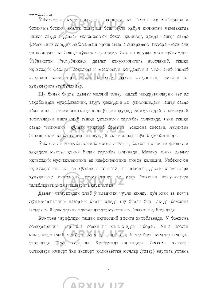 www.arxiv.uz Ўзбекистон мустақиллигига эришгач ва бозор муносабатларини босқичма-босқич амалга ошириш бош йўли қабул қилингач мамлакатда ташқи савдога давлат монополияси бекор қилинди, ҳамда ташқи савдо фаолиятини жиддий либераллаштириш амалга оширилди. Тижорат-воситачи ташкилотлар ва бошқа хўжалик фаолияти билан шуғулланувчи субъектлар Ўзбекистон Республикаси давлат қонунчилигига асосланиб, ташқи иқтисодий фаолият соҳасидаги мезонлари қоидаларига риоя этиб ишлаб чиқариш воситалари жаҳон бозорига эркин чиқишнинг имкони ва ҳуқуқларига эга бўлдилар. Шу билан бирга, давлат миллий товар ишлаб чиқарувчиларни чет эл рақобатидан муҳофазасини, зарур ҳажмдаги ва тузилишидаги ташқи савдо айланишини таъминлаш мақсадида ўз тасарруфидаги иқтисодий ва маъмурий воситаларни ишга олиб ташқи фаолиятни тартибга солмоқда, яъни ташқи савдо “тизимини” қўлдан чиқариб боряпти. Божхона сиёсати, лицензия бериш, квота ва бошқалар ана шундай воситалардан бўлиб ҳисобланади. Ўзбекистон Республикаси божхона сиёсати, божхона хизмати фаолияти ҳақидаги махсус қонун билан тартибга солинади. Мазкур қонун давлат иқтисодий мустақиллигини ва хавфсизлигини химоя қилишга, Ўзбекистон иқтисодиётини чет эл хўжалиги юргизаётган шахслар, давлат хизматлари ҳуқуқининг химоясини таъминлашга ва улар божхона қонунчилиги талабларига риоя этишларига қаратилган. Давлат чегарасидан олиб ўтиладиган турли юклар, қўл юки ва почта жўнатмаларининг назорати билан ҳамда шу билан бир вақтда божхона солиғи ва йиғимларини олувчи давлат муассасаси божхона деб аталади. Божхона тарифлари ташқи иқтисодий восита ҳисобланади. У божхона солиқларининг тартибга солинган каталогидан иборат. Унга асосан мамлакатга олиб келаётган ва ундан олиб чиқиб кетаётган моллар солиққа тортилади. Товар чегарадан ўтаётганда олинадиган божхона хизмати солиқлари импорт ёки экспорт қилинаётган моллар (товар) нархига устама 7 