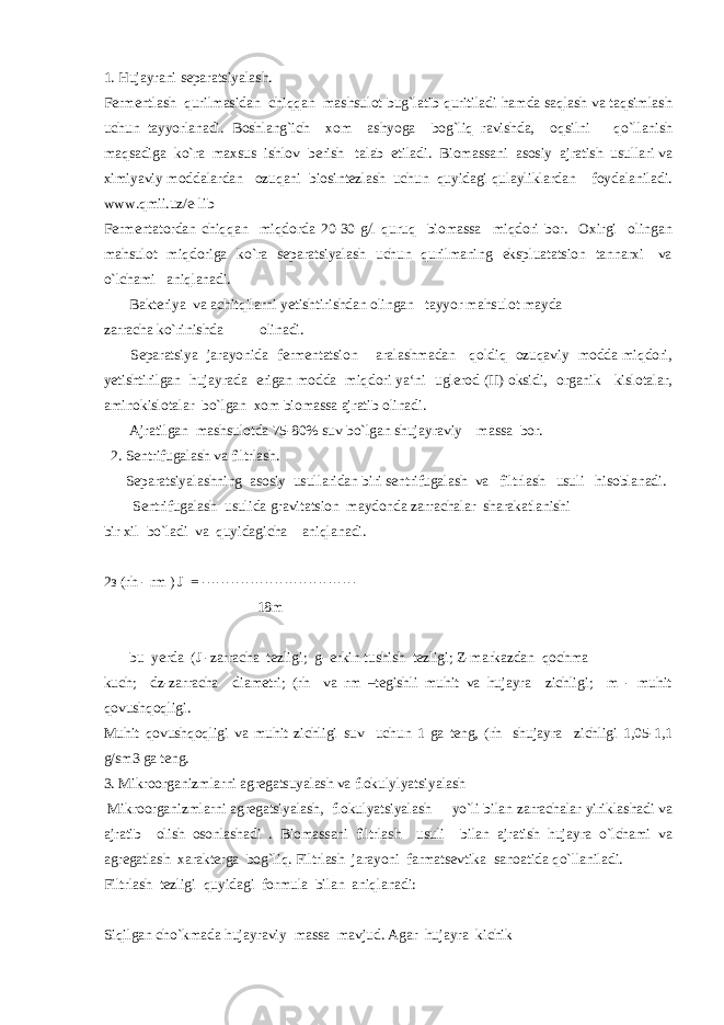 1. Hujayrani separatsiyalash. Fermentlash qurilmasidan chiqqan mashsulot bug`latib quritiladi hamda saqlash va taqsimlash uchun tayyorlanadi. Boshlang`ich xom ashyoga bog`liq ravishda, oqsilni qo`llanish maqsadiga ko`ra maxsus ishlov berish talab etiladi. Biomassani asosiy ajratish usullari va ximiyaviy moddalardan ozuqani biosintezlash uchun quyidagi qulayliklardan foydalaniladi. www.qmii.uz/e-lib Fermentatordan chiqqan miqdorda 20-30 g/l quruq biomassa miqdori bor. Oxirgi olingan mahsulot miqdoriga ko`ra separatsiyalash uchun qurilmaning ekspluatatsion tannarxi va o`lchami aniqlanadi. Bakteriya va achitqilarni yetishtirishdan olingan tayyor mahsulot mayda zarracha ko`rinishda olinadi. Separatsiya jarayonida fermentatsion aralashmadan qoldiq ozuqaviy modda miqdori, yetishtirilgan hujayrada erigan modda miqdori ya‘ni uglerod (II)-oksidi, organik kislotalar, aminokislotalar bo`lgan xom biomassa ajratib olinadi. Ajratilgan mashsulotda 75-80% suv bo`lgan shujayraviy massa bor. 2. Sentrifugalash va filtrlash. Separatsiyalashning asosiy usullaridan biri sentrifugalash va filtrlash usuli hisoblanadi. Sentrifugalash usulida gravitatsion maydonda zarrachalar sharakatlanishi bir xil bo`ladi va quyidagicha aniqlanadi. 2з (rh - rm ) J = -------------------------------- 18m bu yerda (J -zarracha tezligi; g- erkin tushish tezligi; Z-markazdan qochma kuch; dz-zarracha diametri; (rh va rm –tegishli muhit va hujayra zichligi; m - muhit qovushqoqligi. Muhit qovushqoqligi va muhit zichligi suv uchun 1 ga teng, (rh shujayra zichligi 1,05-1,1 g/sm3 ga teng. 3. Mikroorganizmlarni agregatsuyalash va flokulylyatsiyalash Mikroorganizmlarni agregatsiyalash, flokulyatsiyalash yo`li bilan zarrachalar yiriklashadi va ajratib olish osonlashadi . Biomassani filtrlash usuli bilan ajratish hujayra o`lchami va agregatlash xarakterga bog`liq. Filtrlash jarayoni farmatsevtika sanoatida qo`llaniladi. Filtrlash tezligi quyidagi formula bilan aniqlanadi: Siqilgan cho`kmada hujayraviy massa mavjud. Agar hujayra kichik 