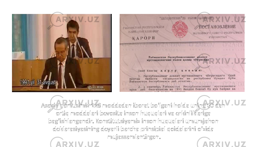 Asosiy qomusimiz 128 moddadan iborat bo‘lgani holda uning 30 dan ortiq moddalari bevosita inson huquqlari va erkinliklariga bag‘ishlangandir. Konstitutsiyamiz inson huquqlari umumjahon deklarasiyasining deyarli barcha prinsipial qoidalarini o‘zida mujassamlantirgan. 