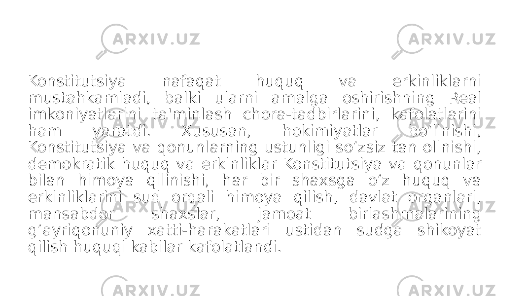 Konstitutsiya nafaqat huquq va erkinliklarni mustahkamladi, balki ularni amalga oshirishning Real imkoniyatlarini ta&#39;minlash chora-tadbirlarini, kafolatlarini ham yaratdi. Xususan, hokimiyatlar bo‘linishi, Konstitutsiya va qonunlarning ustunligi so‘zsiz tan olinishi, demokratik huquq va erkinliklar Konstitutsiya va qonunlar bilan himoya qilinishi, har bir shaxsga o‘z huquq va erkinliklarini sud orqali himoya qilish, davlat organlari, mansabdor shaxslar, jamoat birlashmalarining g‘ayriqonuniy xatti-harakatlari ustidan sudga shikoyat qilish huquqi kabilar kafolatlandi. 