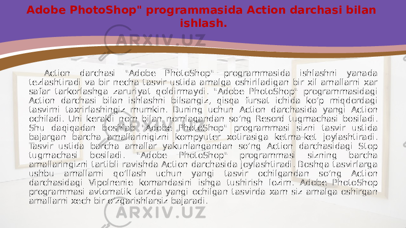 Adobe PhotoShop&#34; programmasida Action darchasi bilan ishlash. Action darchasi &#34;Adobe PhotoShop&#34; programmasida ishlashni yanada tezlashtiradi va bir necha tasvir ustida amalga oshiriladigan bir xil amallarni xar safar tarkorlashga zaruriyat qoldirmaydi. &#34;Adobe PhotoShop&#34; programmasidagi Action darchasi bilan ishlashni bilsangiz, qisqa fursat ichida ko’p miqdordagi tasvirni taxrirlashingiz mumkin. Buning uchun Action darchasida yangi Action ochiladi. Uni kerakli nom bilan nomlagandan so’ng Resord tugmachasi bosiladi. Shu daqiqadan boshlab &#34;Adobe PhotoShop&#34; programmasi sizni tasvir ustida bajargan barcha amallarinigizni kompyuter xotirasiga ketma-ket joylashtiradi. Tasvir ustida barcha amallar yakunlangandan so’ng Action darchasidagi Stop tugmachasi bosiladi. &#34;Adobe PhotoShop&#34; programmasi sizning barcha amallaringizni tartibli ravishda Action darchasida joylashtiradi. Boshqa tasvirlarga ushbu amallarni qo’llash uchun yangi tasvir ochilgandan so’ng Action darchasidagi Vipolnenie komandasini ishga tushirish lozim. Adobe PhotoShop programmasi avtomatik tarzda yangi ochilgan tasvirda xam siz amalga oshirgan amallarni xech bir o’zgarishlarsiz bajaradi. 