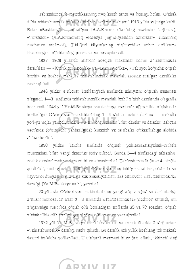 Tabiatshunoslik metodikasining rivojlanish tarixi va hozirgi holati. O’zbek tilida tabiatshunoslik bo’yicha birinchi tarjima adabiyoti 1919 yilda vujudga keldi. Bular «Boshlang’ich jug’rofiya» (A.A.Kruber kitobining ruschadan tarjimasi), «Turkiston» (A.A.Kruberning «Rossiya jug’rofiyasidan ocherklar» kitobining ruschadan tarji masi), T.N.Qori Niyoziyning o’qituvchilar uchun qo’llanma hisoblangan «Tabiatning parchasi» va boshqalar edi. 1927—1929 yillarda birinchi bosqich maktablar uchun o’lkashunoslik darsliklari — «Kichik turkistonlik» va «Bizning o’lka», «Tabiiyot bo’yicha o’qish kitobi» va boshqa mahalliy tabiatshunoslik materiali asosida tuzilgan darsliklar nashr qilindi. 1948 yildan e‘tiboran boshlang’ich sinflarda tabiiyotni o’qitish sistemasi o’zgardi. 1—3- sinflarda tabiatshunoslik materiali izohli o’qish darslarida o’rganila boshlandi. 1948 yili Ye.M.Belskaya shu dasturga asoslanib «Rus tilida o’qish olib boriladigan O’zbekiston maktablarining 1—4 sinflari uchun dastur» — metodik yo’l-yo’riqlar yaratdi, unda 1—3-sinf o’quvchilari bilan darslar va darsdan tashqari vaqtlarda (o’qituvchi pahbarligida) kuzatish va tajribalar o’tkazilishiga alohida e‘tibor berildi. 1960 yildan barcha sinflarda o’qitish politexnizatsiyalash-tirilishi munosabati bilan yangi dasturlar joriy qilindi. Bunda 3—4 sinflardagi tabiatshu - noslik darslari mehnat darslari bilan almashtirildi. Tabiatshunoslik faqat 4- sinfda qoldirildi, buning uchun 1961 yili O’zbekistonning tabiiy sharoitlari, o’simlik va hayvonot dunyosining o’ziga xos xususiyatlarini aks ettiruvchi «Tabiatshunoslik» darsligi (Ye.M.Belskaya va b.) yaratildi. 70-yillarda O’zbekiston maktablarining yangi o’quv rejasi va dasturlariga o’tilishi munosabati bilan 2—3 sinflarda «Tabiatshunoslik» predmeti kiritil di, uni o’rganishga rus tilida o’qish olib boriladigan sinflarda 35 va 70 soatdan, o’qish o’zbek tilida olib boriladigan sinflarda 35 soatdan vaqt ajratildi. 1972 yili Ye.M.Belskaya tahriri ostida rus va uzbek tillarida 2-sinf uchun «Tabiatshunoslik» darsligi nashr qilindi. Bu darslik uch yillik boshlang’ich maktab dasturi bo’yicha qo’llaniladi. U qiziqarli mazmuni bilan farq qiladi, ikkinchi sinf 