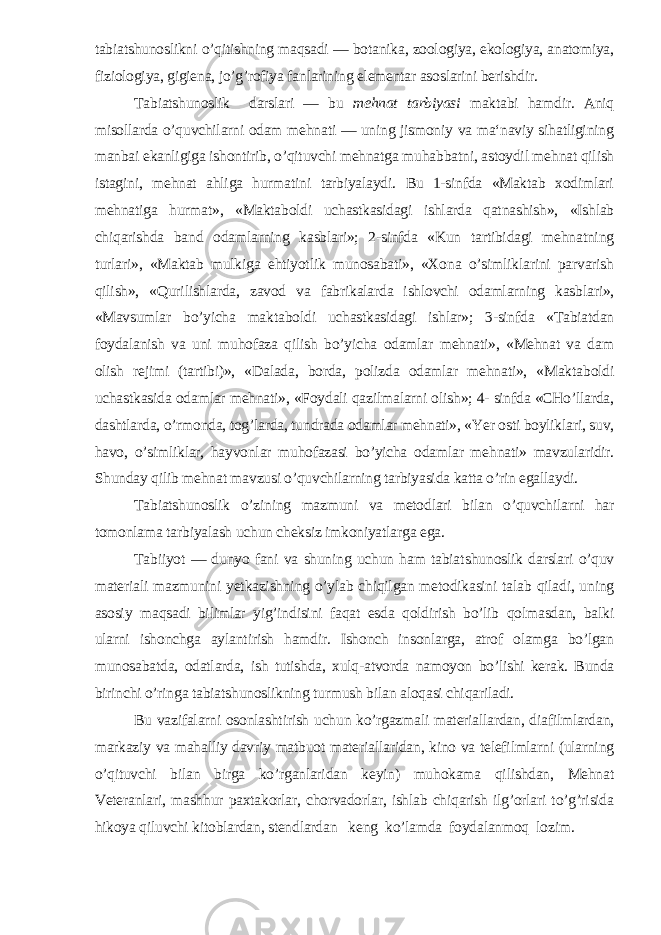 tabiatshunoslikni o’qitishning maqsadi — botanika, zoologiya, ekologiya, anatomiya, fi ziologiya, gigiena, jo’g’rofiya fanlarining elementar asoslarini berishdir. Tabiatshunoslik darslari — bu mehnat tarbiyasi maktabi hamdir. Aniq misollarda o’quvchilarni odam mehnati — uning jismoniy va ma‘naviy sihatligining manbai ekanligiga ishontirib, o’qituvchi mehnatga muhabbatni, astoydil mehnat qilish istagini, mehnat ahliga hurmatini tarbiyalaydi. Bu 1-sinfda «Maktab xodimlari mehnatiga hurmat», «Maktaboldi uchastkasidagi ishlarda qatnashish», «Ishlab chiqarishda band odamlarning kasblari»; 2-sinfda «Kun tartibidagi mehnatning turlari», «Maktab mulkiga ehtiyotlik munosabati», «Xona o’simliklarini parvarish qilish», «Qurilishlarda, zavod va fabrikalarda ishlovchi odamlarning kasblari», «Mavsumlar bo’yicha maktab oldi uchastkasidagi ishlar»; 3-sinfda «Tabiatdan foydalanish va uni muhofaza qilish bo’yicha odamlar mehnati», «Mehnat va dam olish rejimi (tartibi)», «Dalada, borda, polizda odamlar mehnati», «Maktab oldi uchastkasida odamlar mehnati», «Foydali qazilmalarni olish»; 4- sinfda «CHo’llarda, dashtlarda, o’rmonda, tog’larda, tundrada odamlar mehnati», «Yer osti boyliklari, suv, havo, o’simliklar, hayvonlar muhofazasi bo’yicha odamlar mehnati» mavzularidir. Shunday qilib mehnat mavzusi o’quvchilarning tarbiyasida katta o’rin egallaydi. Tabiatshunoslik o’zining mazmuni va metodlari bi lan o’quvchilarni har tomonlama tarbiyalash uchun cheksiz imkoniyatlarga ega. Tabiiyot — dunyo fani va shuning uchun ham tabiat shunoslik darslari o’quv materiali mazmunini yetkazishning o’ylab chiqilgan metodikasini talab qiladi, uning asosiy maqsadi bilimlar yig’indisini faqat esda qoldirish bo’lib qolmasdan, balki ularni ishonchga aylantirish hamdir. Ishonch insonlarga, atrof olamga bo’lgan munosabatda, odatlarda, ish tutishda, xulq-atvorda namoyon bo’lishi kerak. Bunda birinchi o’ringa tabiatshunoslikning turmush bilan aloqasi chiqariladi. Bu vazifalarni osonlashtirish uchun ko’rgazmali materiallardan, diafilmlardan, markaziy va mahalliy davriy matbuot materiallaridan, kino va telefilmlarni (ularning o’qituvchi bilan birga ko’rganlaridan keyin) muhokama qilishdan, Mehnat Veteranlari, mashhur paxtakorlar, chorvadorlar, ishlab chiqarish ilg’orlari to’g’risida hikoya qiluvchi kitoblardan, stendlardan keng ko’lamda foydalanmoq lozim. 