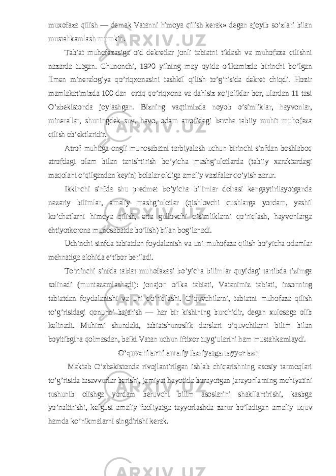 muxofaza qilish — demak Vatanni himoya qilish kerak» degan ajoyib so’zlari bilan mustahkamlash mumkin. Tabiat muhofazasiga oid dekretlar jonli tabiatni tiklash va muhofaza qilishni nazarda tutgan. Chunonchi, 1920 yilning may oyida o’lkamizda birinchi bo’lgan Ilmen mineralogiya qo’riqxonasini tashkil qilish to’g’risida dekret chiqdi. Hozir mamlakatimizda 100 dan ortiq qo’riqxona va dahlsiz xo’jaliklar bor, ulardan 11 tasi O’zbekistonda joylashgan. Bizning vaqtimizda noyob o’simliklar, hayvonlar, minerallar, shuningdek suv, havo, odam atrofidagi barcha tabiiy muhit muhofaza qilish ob‘ektlaridir. Atrof muhitga ongli munosabatni tarbiyalash uchun birinchi sinfdan boshlaboq atrofdagi olam bilan tanishtirish bo’yicha mashg’ulotlarda (tabiiy xarakterdagi maqolani o’qilgandan keyin) bolalar oldiga amaliy vazifalar qo’yish zarur. Ikkinchi sinfda shu predmet bo’yicha bilimlar doirasi kengaytirilayotganda nazariy bilimlar, amaliy mashg’ulotlar (qishlovchi qushlarga yordam, yashil ko’chatlarni himoya qilish, erta gullovchi o’simliklarni qo’riqlash, hayvonlarga ehtiyotkorona munosabatda bo’lish) bilan bog’lanadi. Uchinchi sinfda tabiatdan foydalanish va uni mu hofaza qilish bo’yicha odamlar mehnatiga alohida e‘tibor beriladi. To’rtinchi sinfda tabiat muhofazasi bo’yicha bilim lar quyidagi tartibda tizimga solinadi (muntazamlashadi): jonajon o’lka tabiati, Vatanimiz tabiati, insonning tabiatdan foydalanishi va uni qo’riqlashi. O’quvchilarni, tabiatni muhofaza qilish to’g’risidagi qonunni bajarish — har bir kishining burchidir, degan xulosaga olib kelinadi. Muhimi shundaki, tabiatshunoslik darslari o’quvchilarni bilim bilan boyitibgina qolmasdan, balki Vatan uchun iftixor tuyg’ularini ham mustahkamlaydi. O’quvchilarni amaliy faoliyatga tayyorlash Maktab O’zbekistonda rivojlantirilgan ishlab chiqarishning asosiy tarmoqlari to’g’risida tasavvurlar berishi, jamiyat hayotida borayotgan jarayonlarning mohiyatini tushunib olishga yordam beruvchi bilim asoslarini shakllantirishi, kasbga yo’naltirishi, kelgusi amaliy faoliyatga tayyorlashda zarur bo’ladigan ama liy uquv hamda ko’nikmalarni singdirishi kerak. 