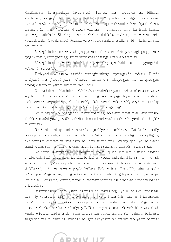 kinofilmlarni ko‘rsa-tishdan foydalanadi. Boshqa. mashg‘ulotlarda esa bilimlar aniqlanadi, kengaytiriladi va chuqurlashtiriladi. Yuqorida» keltirilgan metodlardan tashqari mazkur mashg‘ulotda bola-larning tabiatdagi mehnatidan ham frydalaniladi. Uchinchi tur mashg‘ulotlarning asosiy vazifasi — bilimlarni umumlashtirish hamda sistemaga solishdir. Shuning uchun suhbatlar, didaktik, o‘yinlar, umumlashtiruvchi kuzatishlardan foydala-niladi. Mehnat va o‘yinlarda bolalar egallagan bilimlarini amalda qo‘llaydilar. Mashg‘ulotlar barcha yosh gruppalarda: kichik va o‘rta yoshdagi gruppalarda oyiga 2 marta, katta yoshdagi gruppalarda esa haf-tasiga 1 marta o‘tkaziladi. Mashg‘ulotni samarali o‘tishi tarbiyachining qanchalik puxta tayyorgarlik ko‘rganligiga bog‘liq. Tarbiyachi «Dastur» asosida mashg‘ulotlarga tayyorgarlik ko‘radi. Bunda tarbiyachi mashg‘ulotni yaxshi o‘tkazishi uchun o‘zi ishlaydigan, mehnat qiladigan ekologik sharoitni yaxshi bilishi talab qilinadi. O‘quvchilarni tabiat bilan tanishtirish, formalaridan yana boshqalari eksqursiya va sayrlardir. Bunda asosiy e’tibor tarbiyachining ekskursiyaga tayyorlanishi, bolalarni ekskursiyaga tayyorlashi, uni o‘tkazishi, ekskursiyani yakunlashi, sayrlarni qanday uyushtirishi kabi ishlarni to‘g‘ri, puxta tashkil qila bilishiga bog‘liq. Bular haqida «Maktabgacha tarbiya yoshidagi bolalarni tabiat bilan tanishtirish» kitobida batafsil yozilgan. Shu sababli ularni takrorlamaslik uchun bu yerda ular haqida to‘xtamadik. Bolalarda rddiy izlanuvchanlik qobiliyatini oshirish. Bolalarda oddiy izlanuvchanlik qobiliyatini oshirish ularning tabiat bilan tanishishidagi mustaqilligini, fikr doirasini oshiradi va o‘ta aktiv bo‘lishni ta’minlaydi. Bunday qobiliyat bolalarda tabiat hodisalarini tushunishga, uning sodir bo‘lish sabablarini bilishga imkon beradi. Bolalarda izlanuvchanlik qobiliyatini hoyeil qilish ma’-lum sistema asosida amalga oshiriladi. U bolalarni tabiatda bo‘ladigan voqea-hodisalarni ko‘rish, tahlil qilish asosida turli faoliyatlari davridan boshlanadi. Shundan keyin bolalarda fikrlash qobiliyati shakllanadi, turli muammolar paydo bo‘ladi. Bolalar buni fikr qilib, tabiatda sodir bo‘ladi-gan o‘zgarishlar, uning sabablari va bir-biri bilan bog‘liq ekanligini yechishga intiladilar. Ular ko‘rib, kuzatib, u yoki bu voqeani sodir bo‘lish sabablari haqida xulosalar chiqaradilar. Izlanuvchanlik qobiliyatini oshirishning navbatdagi yo‘li bolalar chiqargan taxminiy xulosalarni to‘g‘ri muhokama qi-lish va uni tekshirish usullarini tanlashdan iborat. Shuni aytish kerakki, izlanuvchanlik qobiliyatini oshirishni o‘rga-nishda xulosalarni tekshirish katta rol o‘ynaydi. Buni to‘g‘ri xulosa chiqarish bilan yakunlash kerak. «Bolalar bog‘chasida ta’lim-tarbiya dasturi»da belgilangan bilimni bolalarga singdirish uchun bolaning bylishga bo‘lgan aktivligini va amaliy faoliyatini oshirish 