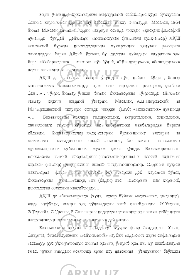 Я қ ин ў тмишда бихевиаризм мафкуравий сабабларга к ў ра буржуазил фанига киритилган эди ва шу сабабдан инкор этиларди. Масалан, 1954 йилда М.Розентал ва П.Юдин тахрири остида чи ққ ан « қ ис қ ача фалсафий лу ғ ат»да бундай дейилади: «Бихевиоризм (инглизча хул қ -атвор) А Қ Ш замонавий буржда психологиясида ҳ укмронлик қ илувчи реакцион о қ имлардан бири». Айтиб ў тамиз, бу лу ғ атда қ уйидаги «дурдона» ҳам бор: «Кибернетика» - юнонча сўз бўлиб, «й ў налтирувчи», «бош қ арувчи» деган маъноларни англатади. А Қ Ш да иккинчи жаҳон урушдан с ў нг пайдо б ў лган, бош қ а капиталистик мамлакатларда ҳам кенг тар қ алган реакцион, қ албаки фан…» . Т ўғ ри, йиллар ў тиши билан бихевиоризм тўғрисида айтилган гаплар о ҳ анги жиддий ў згарди. Масалан, А.В.Петровский ва М.Г.Ярошевский тахрири остида чи ққ ан (1990) «Психология» лу ғ атида «… Бихевиоризм ғ оялари тилшунослик, антропология, социология, семиотикага таъсир к ў рсатди ва кибернетика манбаларидан бирига айланди. Бихевиористлар хул қ -атворни ў рганишнинг эмпирик ва математик методларини ишлаб чи қ ишга, бир қ атор психологик муаммоларнинг куйилишига мухим ҳ исса қў шди. Бихевиоризмнинг психология илмий ибораларини ривожлантиришдаги асосий аҳамияти ҳ аракат (таъсир) тушунчасини ишлаб чи қ арилишидадир. Олдинги ну қ таи назарларда фа қ ат ички ҳ аракат ёки жараён деб қ аралган б ў лса, бихевиоризм унга таш қ и, тан (бадан) акс таъсирини ҳам киритиб, психология сохасини кенгайтирди… А Қ Ш да «бихевиорист» (хул қ атвор б ў йича мутахассис, тестолог)- жуда нуфўзли, ю қ ори ҳ а қ т ў ланадиган касб ҳ исобланади. Ж.Уотсон, Э.Ториайк, С.Тресси, Б.Скиннерни педагогик технологияга замин тайёрлаган дастурлаштирилган таълимнинг «отаси» дейишади. Бихевиоризм ҳ а қ ида И.Т.Подласуй му ҳ им фикр билдирган. Унинг фикрича, бихевиоризмни « ғ айриилмий» ғ арбий педагогик о қ им сифатидаги тасаввур рус ўқитувчилари онгида қ атти қ ў тириб қ олган. Бу ажабланарли эмас, чунки илмдаги ғ оячилар ярим аср давомида ў зларининг бе ў хшов 