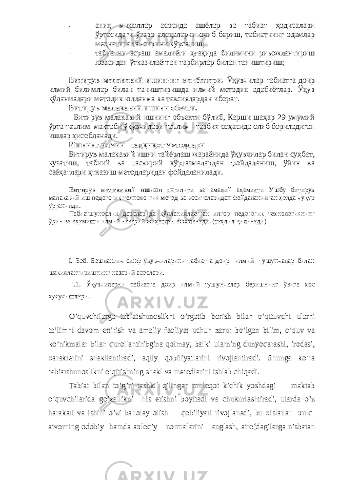 - аниқ мисоллар асосида ашёлар ва табиат ҳодисалари ўртасидаги ўзаро алоқаларни очиб бериш, табиатнинг одамлар меҳнатига таъсирини кўрсатиш; - табиатни асраш амалиёти ҳғақида билимини ривожлантириш юзасидан ўтказилаётган тарбирлар билан таништириш; Битирув малакавий ишининг манбалари. Ўқувчилар табиатга доир илмий билимлар билан таништиришда илмий методик адабиётлар. Ўқув қўланмалари методик юлланма ва тавсиялардан иборат. Битирув малакавий ишини обекти. Битирув малакавий ишнинг объекти бўлиб, Карши шаҳар 29 умумий ўрта таълим мактаби ўқувчилари таълим –тарбия соҳасида олиб бориладиган ишлар ҳисобланади. Ишнинг илмий –тадқиқот методлари Битирув малакавий ишни тайёрлаш жараёнида ўқувчилар билан суҳбат, кузатиш, табиий ва тасвирий кўргазмалардан фойдаланиш, ўйин ва саёҳатлари ҳтказиш методларидан фойдаланилади. Битирув малакавий ишини янгилиги ва амалий аҳамияти Ушбу битирув малакавий иш педогогик технологгия метод ва воситаларидан фойдаланилган ҳолда чуқур ўрганилди. Табиатшунослик дарсларида қўлланиллаётган илғор педогогик технологиянинг ўрин ва аҳамияти илмий назарий жиҳатдан асосланади. (таҳлил қилинади) I. Боб. Бошланғич синф ўқувчиларини табиатга доир илмий тушунчалар билан шакиллантиришнинг назарий асослари. I.1. Ўқувчиларни табиатга доир илмий тушунчалар беришнинг ўзига хос хусусиятлари . O’quvchilarga tabiatshunoslikni o’rgatib borish bilan o’qituvchi ularni ta‘limni davom ettirish va amaliy faoliyat uchun zarur bo’lgan bilim, o’quv va ko’nikmalar bilan qurollantiribgina qolmay, balki ularning dunyoqarashi, irodasi, xarakterini shakllantiradi, aqliy qobiliyatlarini rivojlantiradi. Shunga ko ’ ra tabiatshunoslikni o ’ qitishning shakl va metodlarini ishlab chiqadi . Tabiat bilan to ’ g ’ ri tashkil qilingan muloqot kichik yoshdagi maktab o ’ quvchilarida go ’ zallikni his etishni boyitadi va chukurlashtiradi , ularda o ’ z harakati va ishini o ’ zi baholay olish qobiliyati rivojlanadi , bu xislatlar xulq - atvorning odobiy hamda axloqiy normalarini anglash , atrofdagilarga nisbatan 