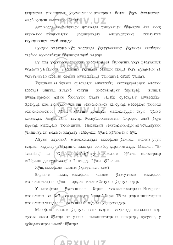 педагогик технология ўқувчиларни тезкорлик билан ўқув фаолиятига жалб қ илиш имконини беради. Акс холда, заиф, етарли даражада тушунарли б ў лмаган ёки ани қ натижани кўзланмаган топшири қ лар машғулотнинг самарасиз якунланишга олиб келади. Бундай холатлар к ў п холларда ўқитувчининг ўқувчига нисбатан салбий муносабатда б ў лишига олиб келади. Бу хол ўқувчиннг орти қ ча ҳ иссиётларга берилиши, ўқув фаолиятига ундовчи рағбатнинг пасайиши, ўқ ишдан безиши ҳамда ўқув предмети ва ўқитувчига нисбатан салбий муносабатда б ў лишига сабаб б ў лади. Ўқитувчи ва ўқувчи орасидаги муносабат инсонпарварлик мезони асосида ташкил этилиб, нохуш ҳи ссиётларни бартараф этишга й ў налтирмо ғ и лозим. Ўқитувчи билан талаба орасидаги муносабат. Ҳ озирда компьютерли ўқ итиш технологияси қ аторида масофали ўқ итиш технологиясини й ў лга қў йиш долзарб масалалардан бири бўлиб келмо қ да. Аммо, айни ва қ тда Республика м изнинг бирорта олий ўқув юртида масофали ўқ итишнинг замонавий технологиялари ва усулларини ўзлаштирган педагог кадрлар тайёрлаш й ў лга қў йилгани й ўқ . Айрим хорижий мамлакатларда масофали ўқ итиш тизими учун педагог кадрлар тайёрлашга алохида эътибор қ аратилмокда. Масалан: “ E - Learning ” ва “ On - line teaching ” мутахассислиги бўйича магист р лар тайёрлаш дастури охирги йилларда й ў лга қў йилган. Х ў ш, масофали таълим ўқитувчиси ким? Биринчи галда, масофали таълим ўқитувчиси масофали технологияларни қў ллаш ор қ али таълим берувчи ўқитувчидир. У масофали ўқ итишнинг барча технологияларини-Интернет- технология ва Кейс-технологиядан бошлаб,барча ТВ ва радио эшиттириш технологияларида иш юритишни биладиган ўқитувчидир. Масофали таълим ўқитувчининг педагог сифатида шаклланишида мухим омил б ў лади ва унинг имкониятларини оширади, хусусан, у қ уйидагиларга намоён б ў лади: 