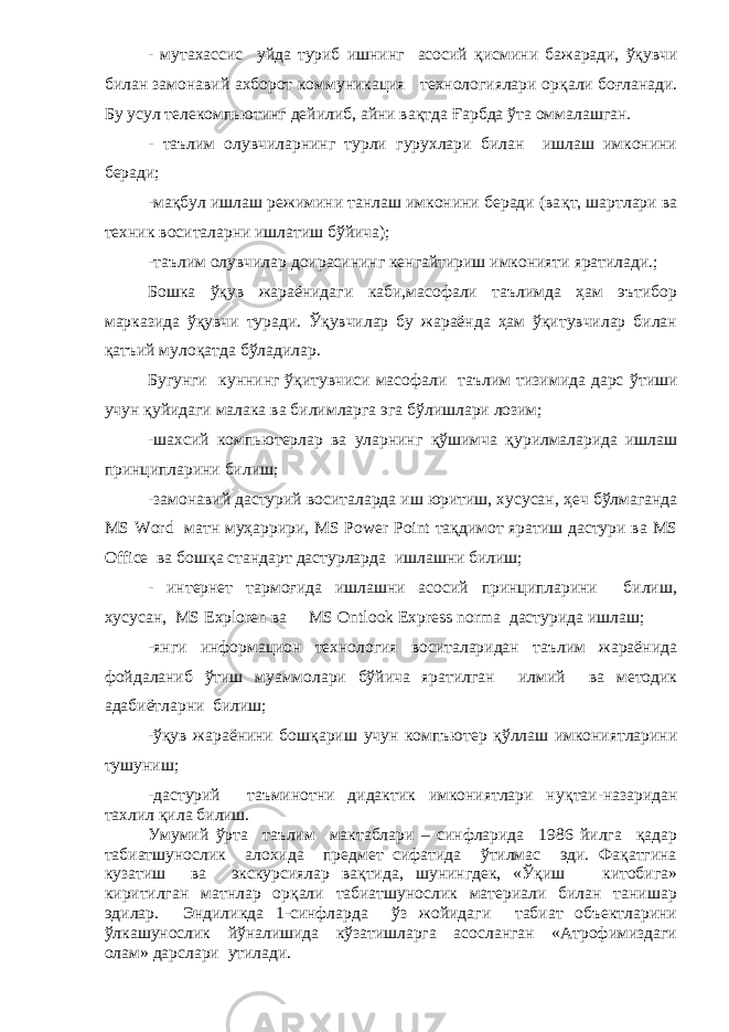 - мутахассис уйда туриб ишнинг асосий қ исмини бажаради, ўқувчи билан замонавий ахборот коммуникация технологиялари ор қ али бо ғ ланади. Бу усул телекомпьютинг дейилиб, айни ва қ тда Ғ арбда ў та оммалашган. - таълим олувчиларнинг турли гурухлари билан ишлаш имконини беради; -ма қ бул ишлаш режимини танлаш имконини беради (ва қ т, шартлари ва техник воситаларни ишлатиш бўйича); -таълим олувчилар доирасининг кенгайтириш имконияти яратилади.; Бошка ўқув жараёнидаги каби,масофали таълимда ҳам эътибор марказида ўқувчи туради. Ўқувчилар бу жараёнда ҳам ўқитувчилар билан қ атъий муло қ атда б ў ладилар. Бугунги куннинг ўқитувчиси масофали таълим тизимида дарс ў тиши учун қ уйидаги малака ва билимларга эга б ў лишлари лозим; -шахсий компьютерлар ва уларнинг қў шимча қ урилмаларида ишлаш принципларини билиш; -замонавий дастурий воситаларда иш юритиш, хусусан, ҳ еч б ў лмаганда MS Word матн муҳаррири, MS Power Point та қ димот яратиш дастури ва MS Office ва бош қ а стандарт дастурларда ишлашни билиш; - интернет тармо ғ ида ишлашни асосий принципларини билиш, хусусан, MS Exploren ва MS Ontlook Express norma дастурида ишлаш; -янги информацион технология воситаларидан таълим жараёнида фойдаланиб ў тиш муаммолари бўйича яратилган илмий ва методик адабиётларни билиш; -ўқув жараёнини бош қ ариш учун компъютер қў ллаш имкониятларини тушуниш; -дастурий таъминотни дидактик имкониятлари ну қ таи-назаридан тахлил қ ила билиш. Умумий ўрта таълим мактаблари – синфларида 1986 йилга қадар табиатшунослик алохида предмет сифатида ўтилмас эди. Фақатгина кузатиш ва экскурсиялар вақтида, шунингдек, «Ўқиш китобига» киритилган матнлар орқали табиатшунослик материали билан танишар эдилар. Эндиликда 1-синфларда ўз жойидаги табиат объектларини ўлкашунослик йўналишида кўзатишларга асосланган «Атрофимиздаги олам» дарслари утилади. 