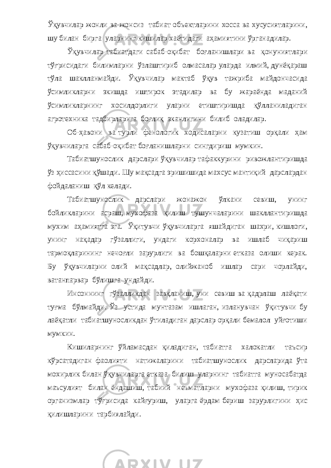 Ўқувчилар жонли ва жонсиз табиат объектларини хосса ва хусусиятларини, шу билан бирга уларнинг кишилар хаётидаги аҳамиятини ўрганадилар. Ўқувчилар табиатдаги сабаб-оқибат боғланишлари ва қонуниятлари тўғрисидаги билимларни ўзлаштириб олмасалар уларда илмий, дунёқараш тўла шаклланмайди. Ўқувчилар мактаб ўқув тажриба майдончасида ўсимликларни экишда иштирок этадилар ва бу жараёнда маданий ўсимликларнинг хосилдорлиги уларни етиштиришда қўлланиладиган агротехника тадбирларига боғлиқ эканлигини билиб оладилар. Об-ҳавони ва турли фенологик ходисаларни кузатиш орқали ҳам ўқувчиларга сабаб-оқибат боғланишларни сингдириш мумкин. Табиатшунослик дарслари ўқувчилар тафаккурини ривожлантиришда ўз ҳиссасини қўшади. Шу мақсадга эришишида махсус мантиқий дарслардан фойдаланиш қўл келади. Табиатшунослик дарслари жонажон ўлкани севиш, унинг бойликларини асраш, мухофаза қилиш тушунчаларини шакллантиришда мухим аҳамиятга эга. Ўқитувчи ўқувчиларга яшайдиган шахри, кишлоғи, унинг нақадар гўзаллиги, ундаги корхоналар ва ишлаб чиқариш тармоқларининг нечоғли зарурлиги ва бошқаларни етказа олиши керак. Бу ўқувчиларни олий мақсадлар, олийжаноб ишлар сари чорлайди, ватанпарвар бўлишга ундайди. Инсоннинг гўзалликдан завқланиш, уни севиш ва қадрлаш лаёқати туғма бўлмайди. Ўз устида мунтазам ишлаган, изланувчан ўқитувчи бу лаёқатли табиатшуносликдан ўтиладиган дарслар орқали бемалол уйғотиши мумкин. Кишиларнинг ўйламасдан қиладиган, табиатга халокатли таъсир кўрсатадиган фаолияти натижаларини табиатшунослик дарсларида ўта мохирлик билан ўқувчиларга етказа билиш уларнинг табиатга муносабатда маъсулият билан ёндашиш, табиий неъматларни мухофаза қилиш, тирик организмлар тўғрисида кайғуриш, уларга ёрдам бериш зарурлигини ҳис қилишларини тарбиялайди. 