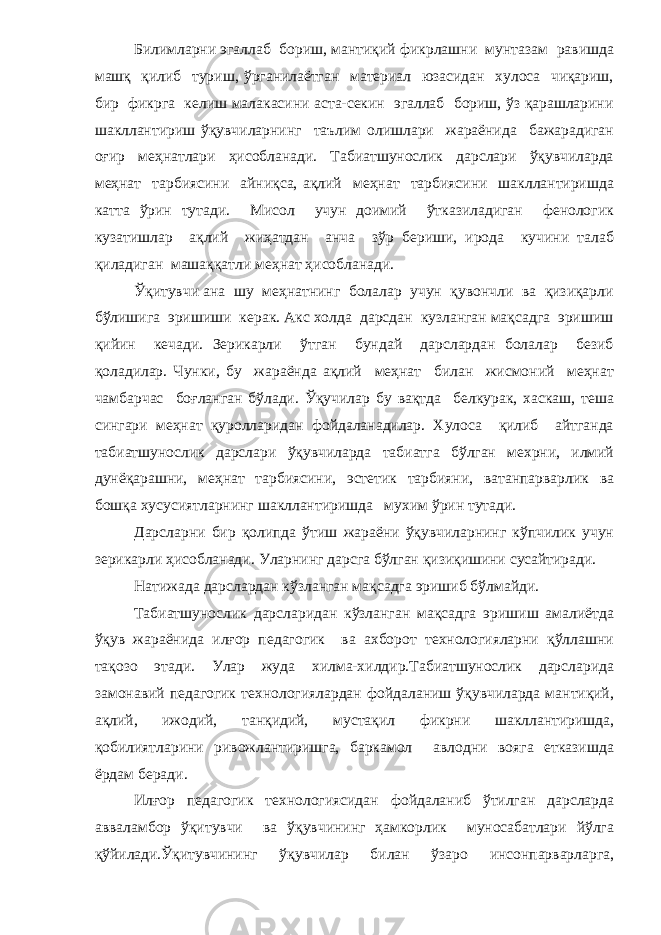 Билимларни эгаллаб бориш, мантиқий фикрлашни мунтазам равишда машқ қилиб туриш, ўрганилаётган материал юзасидан хулоса чиқариш, бир фикрга келиш малакасини аста-секин эгаллаб бориш, ўз қарашларини шакллантириш ўқувчиларнинг таълим олишлари жараёнида бажарадиган оғир меҳнатлари ҳисобланади. Табиатшунослик дарслари ўқувчиларда меҳнат тарбиясини айниқса, ақлий меҳнат тарбиясини шакллантиришда катта ўрин тутади. Мисол учун доимий ўтказиладиган фенологик кузатишлар ақлий жиҳатдан анча зўр бериши, ирода кучини талаб қиладиган машаққатли меҳнат ҳисобланади. Ўқитувчи ана шу меҳнатнинг болалар учун қувончли ва қизиқарли бўлишига эришиши керак. Акс холда дарсдан кузланган мақсадга эришиш қийин кечади. Зерикарли ўтган бундай дарслардан болалар безиб қоладилар. Чунки, бу жараёнда ақлий меҳнат билан жисмоний меҳнат чамбарчас боғланган бўлади. Ўқучилар бу вақтда белкурак, хаскаш, теша сингари меҳнат қуролларидан фойдаланадилар. Хулоса қилиб айтганда табиатшунослик дарслари ўқувчиларда табиатга бўлган мехрни, илмий дунёқарашни, меҳнат тарбиясини, эстетик тарбияни, ватанпарварлик ва бошқа хусусиятларнинг шакллантиришда мухим ўрин тутади. Дарсларни бир қолипда ўтиш жараёни ўқувчиларнинг кўпчилик учун зерикарли ҳисобланади. Уларнинг дарсга бўлган қизиқишини сусайтиради. Натижада дарслардан кўзланган мақсадга эришиб бўлмайди. Табиатшунослик дарсларидан кўзланган мақсадга эришиш амалиётда ўқув жараёнида илғор педагогик ва ахборот технологияларни қўллашни тақозо этади. Улар жуда хилма-хилдир.Табиатшунослик дарсларида замонавий педагогик технологиялардан фойдаланиш ўқувчиларда мантиқий, ақлий, ижодий, танқидий, мустақил фикрни шакллантиришда, қобилиятларини ривожлантиришга, баркамол авлодни вояга етказишда ёрдам беради. Илғор педагогик технологиясидан фойдаланиб ўтилган дарсларда авваламбор ўқитувчи ва ўқувчининг ҳамкорлик муносабатлари йўлга қўйилади.Ўқитувчининг ўқувчилар билан ўзаро инсонпарварларга, 