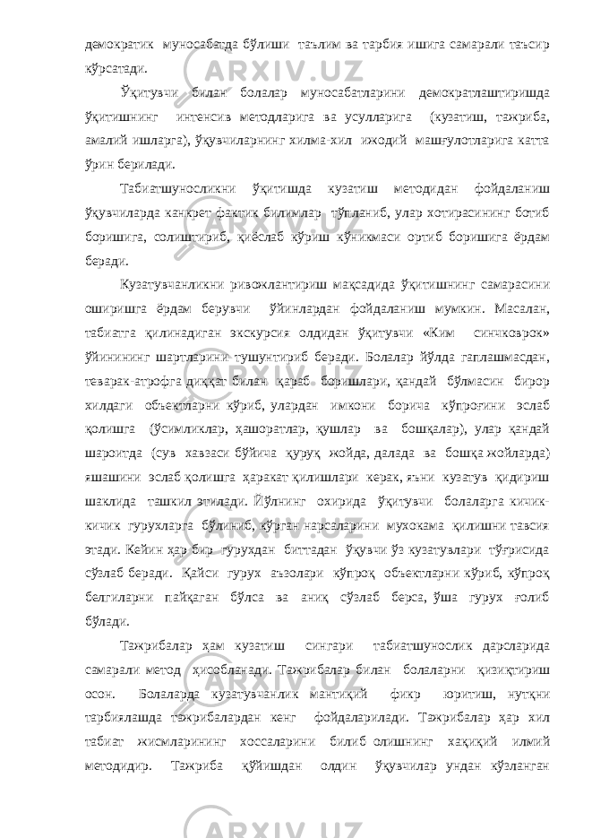 демократик муносабатда бўлиши таълим ва тарбия ишига самарали таъсир кўрсатади. Ўқитувчи билан болалар муносабатларини демократлаштиришда ўқитишнинг интенсив методларига ва усулларига (кузатиш, тажриба, амалий ишларга), ўқувчиларнинг хилма-хил ижодий машғулотларига катта ўрин берилади. Табиатшуносликни ўқитишда кузатиш методидан фойдаланиш ўқувчиларда канкрет фактик билимлар тўпланиб, улар хотирасининг ботиб боришига, солиштириб, қиёслаб кўриш кўникмаси ортиб боришига ёрдам беради. Кузатувчанликни ривожлантириш мақсадида ўқитишнинг самарасини оширишга ёрдам берувчи ўйинлардан фойдаланиш мумкин. Масалан, табиатга қилинадиган экскурсия олдидан ўқитувчи «Ким синчковрок» ўйинининг шартларини тушунтириб беради. Болалар йўлда гаплашмасдан, теварак-атрофга диққат билан қараб боришлари, қандай бўлмасин бирор хилдаги объектларни кўриб, улардан имкони борича кўпроғини эслаб қолишга (ўсимликлар, ҳашоратлар, қушлар ва бошқалар), улар қандай шароитда (сув хавзаси бўйича қуруқ жойда, далада ва бошқа жойларда) яшашини эслаб қолишга ҳаракат қилишлари керак, яъни кузатув қидириш шаклида ташкил этилади. Йўлнинг охирида ўқитувчи болаларга кичик- кичик гурухларга бўлиниб, кўрган нарсаларини мухокама қилишни тавсия этади. Кейин ҳар бир гурухдан биттадан ўқувчи ўз кузатувлари тўғрисида сўзлаб беради. Қайси гурух аъзолари кўпроқ объектларни кўриб, кўпроқ белгиларни пайқаган бўлса ва аниқ сўзлаб берса, ўша гурух ғолиб бўлади. Тажрибалар ҳам к у затиш сингари табиатшунослик дарсларида самарали метод ҳисобланади. Тажрибалар билан болаларни қ изи қ тириш осон. Болаларда к у затувчанлик манти қ ий фикр юритиш, нут қ ни тарбиялашда тажрибалардан кенг фойдаларилади. Тажрибалар ҳар хил табиат жисмларининг хоссаларини билиб олишнинг ха қ и қ ий илмий методидир. Тажриба қў йишдан олдин ўқувчилар ундан кўзланган 