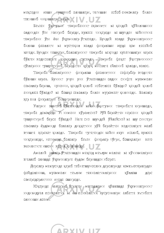 мақсадни яхши тушуниб олишлари, тегишли асбоб-анжомлар билан топишиб чи қ ишлари керак. Баъзан ўқитувчи тажрибанинг аҳамияти ва қандай қў йилишини олдиндан ўзи гапириб беради, хулоса чи қ аради ва шундан кейингина тажрибани ўзи ёки ўқувчилар ў тказади. Бундай холда ўқувчиларнинг билиш фаоллиги ва мустақил холда фикрлаши жуда ҳам пасайиб кетади. Бундан таш қ ари, болаларнинг тажриба ва қ тида к у затишлари керак бўлган ходисаларга қизиқиши сусаяди. Тажриба фа қ ат ўқитувчининг сўзларини тушунтириб б е радиган қ уру қ мисолга айланиб қ олади, холос. Тажриба болаларнинг фикрлаш фаолиятини саф а рбар этадиган б ў лиши керак. Бунинг учун уни ў тказишдан олдин синфга муаммоли саволлар бериш, чунончи, қандай қ илиб исботласа б ў лади? қандай қ илиб ани қ ласа б ў лади? ва бош қ а саволлар билан мурожаат қ илинади. Болалар ҳар хил фикрларни билдиришади. Уларни эшитиб бўлганидан кейин ўқитувчи тажрибага киришади, тажриба давомида У: нимани к ў раяпсиз? Р ў й бераётган нарсани қандай тушунтириб берса б ў лади? Нега сиз шундай ў йлайсиз? ва шу сингари саволлар ёрдамида болалар ди ққ атини р ў й бераётган ходисаларга жалб этишга ҳаракат қ илади. Тажриба тугагандан кейин якун ясалиб, хулоса чи қ арилади, натижада болалар баъзи фикрлар тўғри, бош қ алари хато эканлигига ишонч хосил қ илишади. Амалий ишлар ў тказишдан мақсад маълум малака ва к ў никмаларни эгаллаб олишда ўқувчиларга ёрдам беришдан иборат. Дарслар мавзусида қ араб табиатшунослик дарсларида компьютерлардан фойдаланиш, муаммоли таълим технологияларини қў ллаш дарс самарадорлигини янада оширади. Ю қ орида келтириб ў тилган методларни қў ллашда ўқувчиларнинг индивидуал психологик ва ёш-психологик хусусиялари албатта эътибога олиниши лозим. 