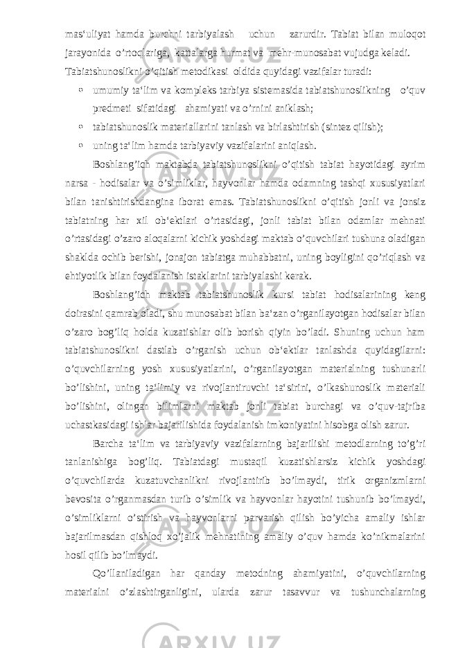 mas ‘ uliyat hamda burchni tarbiyalash uchun zarurdir . Tabiat bilan muloqot jarayonida o’rtoqlariga, kattalarga hurmat va mehr-munosabat vujudga keladi. Tabiatshunoslikni o’qitish metodikasi oldida quyidagi vazifalar turadi:  umumiy ta‘lim va kompleks tarbiya sistemasida tabiatshunoslikning o’quv predmeti sifatidagi ahamiyati va o’rnini aniklash;  tabiatshunoslik materiallarini tanlash va birlashtirish (sintez qilish);  uning ta‘lim hamda tarbiyaviy vazifalarini aniqlash. Boshlang’ich maktabda tabiatshunoslikni o’qitish tabiat hayotidagi ayrim narsa - hodisalar va o’simliklar, hayvonlar hamda odamning tashqi xususiyatlari bilan tanishtirishdangina iborat emas. Tabiatshunoslikni o’qitish jonli va jonsiz tabiatning har xil ob‘ektlari o’rtasidagi, jonli tabiat bilan odamlar mehnati o’rtasidagi o’zaro aloqalarni kichik yoshdagi maktab o’quvchilari tushuna oladigan shaklda ochib berishi, jonajon tabiatga muhabbatni, uning boyligini qo’riqlash va ehtiyotlik bilan foydalanish istaklarini tarbiyalashi kerak. Boshlang’ich maktab tabiatshunoslik kursi tabiat hodisalarining keng doirasini qamrab oladi, shu munosabat bilan ba‘zan o’rganilayotgan hodisalar bilan o’zaro bog’liq holda kuzatishlar olib borish qiyin bo’ladi. Shuning uchun ham tabiatshunoslikni dastlab o’rganish uchun ob‘ektlar tanlashda quyidagilarni: o’quvchilarning yosh xususiyatlarini, o’rganilayotgan materialning tushunarli bo’lishini, uning ta‘limiy va rivojlantiruvchi ta‘sirini, o’lkashunoslik materiali bo’lishini, olingan bilimlarni maktab jonli tabiat burchagi va o’quv-tajriba uchastkasidagi ishlar bajarilishida foydalanish imkoniyatini hisobga olish zarur. Barcha ta‘lim va tarbiyaviy vazifalarning bajarilishi metodlarning to’g’ri tanlanishiga bog’liq. Tabiatdagi mustaqil kuzatishlarsiz kichik yoshdagi o’quvchilarda kuzatuvchanlikni rivojlantirib bo’lmaydi, tirik organizmlarni bevosita o’rganmasdan turib o’simlik va hayvonlar hayotini tushunib bo’lmaydi, o’simliklarni o’stirish va hayvonlarni parvarish qilish bo’yicha amaliy ishlar bajarilmasdan qishloq xo’jalik mehnatining amaliy o’quv hamda ko’nikmalarini hosil qilib bo’lmaydi. Qo’llaniladigan har qanday metodning ahamiyatini, o’quvchilarning materialni o’zlashtirganligini, ularda zarur tasavvur va tushunchalarning 