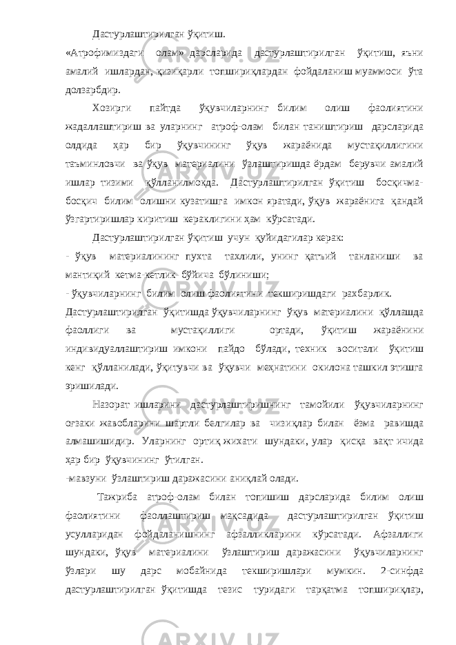 Дастурлаштирилган ўқитиш. «Атрофимиздаги олам» дарсларида дастурлаштирилган ўқитиш, яъни амалий ишлардан, қизиқарли топшириқлардан фойдаланиш муаммоси ўта долзарбдир. Хозирги пайтда ўқувчиларнинг билим олиш фаолиятини жадаллаштириш ва уларнинг атроф-олам билан таништириш дарсларида олдида ҳар бир ўқувчининг ўқув жараёнида мустақиллигини таъминловчи ва ўқув материалини ўзлаштиришда ёрдам берувчи амалий ишлар тизими қўлланилмокда. Дастурлаштирилган ўқитиш босқичма- босқич билим олишни кузатишга имкон яратади, ўқув жараёнига қандай ўзгартиришлар киритиш кераклигини ҳам кўрсатади. Дастурлаштирилган ўқитиш учун қуйидагилар керак: - ўқув материалининг пухта тахлили, унинг қатъий танланиши ва мантиқий кетма-кетлик бўйича бўлиниши; - ўқувчиларнинг билим олиш фаолиятини текширишдаги рахбарлик. Дастурлаштирилган ўқ итишда ўқувчиларнинг ўқув материалини қў ллашда фаоллиги ва мустақиллиги ортади, ўқ итиш жараёнини индивидуаллаштириш имкони пайдо б ў лади, техник воситали ўқ итиш кенг қў лланилади, ўқитувчи ва ўқувчи меҳнатини окилона ташкил этишга эришилади. Назорат ишларини дастурлаштиришнинг тамойили ўқувчиларнинг о ғ заки жавобларини шартли белгилар ва чизи қ лар билан ёзма равишда алмашишидир. Уларнинг орти қ жихати шундаки, улар қ ис қ а ва қ т ичида ҳар бир ўқувчининг ў тилган . -мавзуни ўзлаштириш даражасини ани қ лай олади. Тажриба атроф-олам билан топишиш дарсларида билим олиш фаолиятини фаоллаштириш мақсадида дастурлаштирилган ўқитиш усулларидан фойдаланишнинг афзалликларини кўрсатади. Афзаллиги шундаки, ўқув материалини ўзлаштириш даражасини ўқувчиларнинг ўзлари шу дарс мобайнида текширишлари мумкин. 2-синфда дастурлаштирилган ўқитишда тезис туридаги тарқатма топшириқлар, 