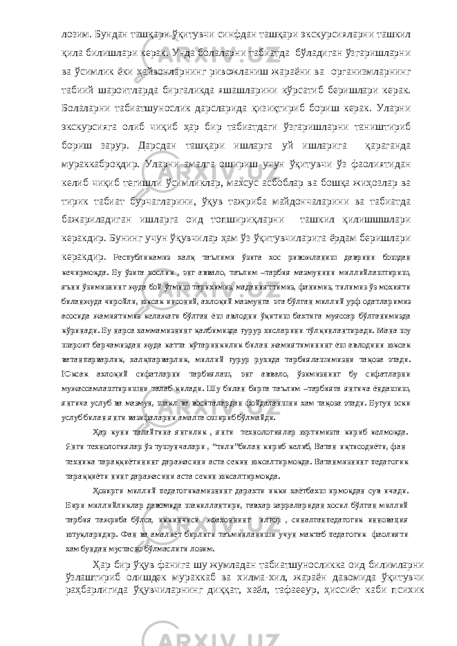 лозим. Бундан ташқари ўқитувчи синфдан ташқари экскурсияларни ташкил қила билишлари керак. Унда болаларни табиатда бўладиган ўзгаришларни ва ўсимлик ёки ҳайвонларнинг ривожланиш жараёни ва организмларнинг табиий шароитларда биргаликда яшашларини кўрсатиб беришлари керак. Болаларни табиатшунослик дарсларида қизиқтириб бориш керак. Уларни экскурсияга олиб чиқиб ҳар бир табиатдаги ўзгаришларни таништириб бориш зарур. Дарсдан ташқари ишларга уй ишларига қараганда мураккаброқдир. Уларни амалга ошириш учун ўқитувчи ўз фаолиятидан келиб чиқиб тегишли ўсимликлар, махсус асбоблар ва бошқа жиҳозлар ва тирик табиат бурчагларини, ўқув тажриба майдончаларини ва табиатда бажариладиган ишларга оид топшириқларни ташкил қилишшшлари керакдир. Бунинг учун ўқувчилар ҳам ўз ўқитувчиларига ёрдам беришлари керакдир. Республикамиз халқ таълими ўзига хос ривожланиш даврини бошдан кечирмоқда. Бу ўзига хослик , энг аввало, таълим –тарбия мазмунини миллийлаштириш, яъни ўзимизнинг жуда бой ўтмиш тарихимиз, маданияттимиз, фанимиз, тилимиз ўз моҳияти биланжуда чиройли, юксак инсоний, ахлоқий мазмунга эга бўлган миллий урф-одатларимиз асосида жамиятимиз келажаги бўлган ёш авлодни ўқитиш бахтига муяссар бўлганимизда кўринади. Бу нарса ҳаммамизнинг қалбимизда ғурур ҳисларини тўлқинлантиради. Мана шу шароит барчамиздан жуда катта кўтаринкилик билан жамиятимининг ёш авлодини юксак ватанпарварлик, халқпарварлик, миллий ғурур руҳида тарбиялашимизни тақоза этади. Юксак ахлоқий сифатларни тарбиялаш, энг аввало, ўзимизнинг бу сифатларни мужассамлаштиришни талаб қилади. Шу билан бирга таълим –тарбияга янгича ёндашиш, янгича услуб ва мазмун, шакл ва воситалардан фойдаланшни ҳам тақоза этади. Бугун эски услуб билан янги вазифаларни амалга ошириб бўлмайди. Ҳар куни талайгина янгилик , янги технологиялар юртимизга кириб келмоқда. Янги технологиялар ўз тушунчалари , “тили”билан кириб келиб, Ватан иқтисодиёти, фан- техника тараққиётининг даражасини аста-секин юксалтирмоқда. Ватанмизнинг педагогик тараққиёти нинг даражасини аста-секин юксалтирмоқда. Ҳозирги миллий педагогикамизнинг дарахти икки ҳаётбахш ирмоқдан сув ичади. Бири-миллийликлар давомида шакиллантири, гавҳар зарраларидан ҳосил бўлган миллий тарбия тажриба бўлса, иккинчиси- жэаҳоннинг илғор , синалганпедагогик инновация ютуқларидир. Фан ва амалиёт бирлиги таъминланиши учун мактаб педагогик фаолияти ҳам бундан мустасно бўлмаслиги лозим. Ҳар бир ўқув фанига шу жумладан табиатшуносликка оид билимларни ўзлаштириб олишдек мураккаб ва хилма-хил, жараён давомида ўқитувчи раҳбарлигида ўқувчиларнинг диққат, хаёл, тафаееур, ҳиссиёт каби психик 