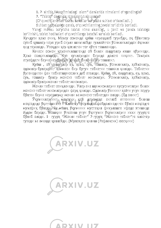 1. 2- sinfda “Atrofimizdagi olam” darslarida nimalarni o‘rgandingiz? 2. “Tabiat“ deganda nimalarni tushunasiz? (O‘quvchilar bilan ushbu savollar bo‘yicha suhbat o‘tkaziladi. ) Suhbat natijalariga qarab, o‘quvchilarning javobi to‘ldirib boriladi. Yangi mavzu bo‘yicha tabiat nima ekanligi, u jonli va jonsiz tabiatga bo‘linishi, tabiat hodisalari o‘quvchilarga batafsil so‘zlab beriladi. Кундузи ҳаво очиқ. Мавзу осмонда қуёш чараққлаб турибди, оқ бўлитлар сузиб қушлар чарх уриб сирли шивглайди гуллаётган ўсимликлардан ёқимли ҳид таралади. Узоқдан қор қоплаган тоғ кўзга ташланади. Кечаси осмон қоронғилашганда ой билан юлдузлар яхши кўринади. Ҳаво салқинлашади. Куз кунларидан бирида далага чиқинг. Теварак атрофдаги барча нарсаларга диққат биланназар ташланг. Қуёш , ой юлдузлар ер, ҳаво, сув, тошлар, ўсимликлар, ҳайвонлар, одамлар-буларнинг ҳаммаси бир бутун табиатни ташкил қилади. Табиатни ўрганадиган фан табиатшунослик деб аталади. Қуёш, ой, юлдузлар, ер, ҳаво, сув, тошлар- булар жонсиз табиат жисмлари. Ўсимликлар, ҳайвонлар, одамлар булар жонли табиат жисмлари. Жонли табиат озиқланади. Улар ана шу жисмларни хусусиятлари билан жонсиз табиат жисмларидан фарқ қилади. Одамлар ўзининг ҳаёти учун зарур бўлган барча нарсаларни жонли ва жонсиз табиатдан олади. (Ёд олинг) Ўқувчиларнинг мавзуни қай даражада англаб етганини билиш мақсадида ўқитишнинг “ Кластер” усулидан фойдаланадиган бўлса мақсадга мувофиқ бўлади. Бу машқ ўқувчини мустақил фикрлашга ифода этишида ёрдам беради. Машқни ўтказиш учун ўқитувчи ўқувчиларни икки гуруҳга бўлиб олади. 1- гуруҳ “Жонли табиат” 2-гуруҳ “Жонсиз табиат”га кластер тузади ва амалда қуллайди. (Мулоҳаза қилиш (Рафлексия) юосқичи) 
