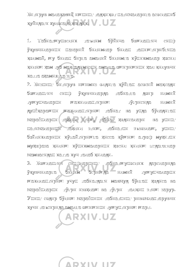 Битирув малакавий ишнинг тадқиқот натижаларига асосланиб қуйидаги хулосага келдик. 1. Табиатшунослик таълим бўйича бошланғич синф ўқувчиларини назарий билимлар билан таништирибгина қолмай, шу билан бирга амалий билимга кўникмалар ҳосил қилиш ҳам туб мақсадимизни амалга оширишини ҳал қилувчи катта аҳамиятга зга. 2. Бизнинг битирув ишимиз олдига қўйган асосий мақсади бошланғич синф ўқувчиларда табиатга доир илмий тушунчаларни шакиллантириш тўғрисида илмий дунёқарашни шакллантириш табиат ва унда бўладиган жараёнларни таҳлил этиш, табиат ҳодисалари ва унинг натижаларини таҳлил этиш, табиатни эъзозлаш, унинг бойликларини кўпайтиришга ҳисса қўшиш атроф муҳитни муҳофаза қилиш кўникмаларини ҳосил қилиш педагоглар жамоасидан катта куч талаб қилади. 3. Бошланғич синфларнинг табиатшунослик дарсларида ўқувчиларга билим беришда илмий тушунчаларни шакллантириш учун табиатдаги мавжуд бўлган ҳодиса ва жараёнларни тўғри изоҳлаш ва тўғри талқин этиш зарур. Унинг содир бўлиш жараёнини табиатнинг ривожлантарувчи кучи таъсирида амалга ошишини тушунтириш шарт. 