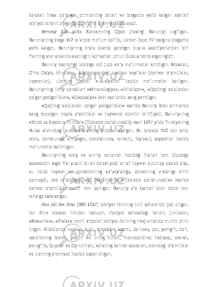 barakali hissa qo’shgan olimlarning ishlari va bizgacha yetib kelgan asarlari tabiiyot tarixini o’rganishda muhim ahamiyat kasb etadi. Beruniy 973 yilda Xorazmning Qiyot (hozirgi Beruniy) tug’ilgan. Beruniyning bizga 152 ta kitobi ma‘lum bo’lib, ulardan faqat 27 tasigina bizgacha yetib kelgan. Beruniyning o’sha davrda yaratgan buyuk kashfiyotlaridan biri Yerning shar shaklida ekanligini ko’rsatish uchun Globus ixtiro etganligidir. Beruniy asarlariga tabiatga oid juda ko’p ma‘lumotlar kiritilgan. Masalan, O’rta Osiyo, Hindiston, Afg’onistondagi qazilma boyliklar (dorivor o’simliklar, hayvonlar), ularning foydali xususiyatlari haqida ma‘lumotlar berilgan. Beruniyning ilmiy qarashlari «Minerologiya», «Hindiston», «Qadimgi xalqlardan qolgan yodgorliklar», «Geodeziya» kabi asarlarida keng yoritilgan. «Qadimgi xalqlardan qolgan yodgorliklar» asarida Beruniy Eron shimolida keng tarqalgan tropik o’simliklar va hayvonot olamini ta‘riflaydi. Beruniyning «Kitob as-Saydana-fit-tibbi» (Tabiatda dorishunoslik) asari 1927 yilda Turkiyaning Bursa shahridagi kutubxonalarning biridan topilgan. Bu kitobda 250 dan ortiq tabib, dorishunos, kimyogar, tabiatshunos, tarixchi, faylasuf, sayyohlar haqida ma‘lumotlar keltirilgan. Beruniyning tabiy va sun‘iy tanlanish haqidagi fikrlari ham diqqatga sazovordir. Agar Yer yuzini bir xil daraxt yoki bir xil hayvon butunlay qoplab olsa, bu holda hayvon va daraxtlarning ko’payishiga, daraxtning o’sishiga o’rin qolmaydi, deb ta‘kidlagan edi. Beruniyning «Tabiatda dorishunoslik» asarida dorivor o’simliklar tasnifi ham berilgan. Beruniy o’z asarlari bilan tabiat fani tarixiga asos solgan. Abu Ali ibn Sino (980-1037) tabiiyot fanining turli sohalarida ijod qilgan. Ibn Sino tabobat ilmidan tashqari, tibbiyot sohasidagi ishlari, jumladan, «Mexanika», «Fizika» nomli kitoblari tabiiyot fanining rivojlanishida muhim o’rin tutgan. Kitoblarida harakat, kuch, atmosfera bosimi, ob-havo, qor, yomg’ir, do’l, issiqlikning tabiati, yashin va uning turlari, momaqaldiroq hodisasi, tovush, yorug’lik, Quyosh va Oy tutilishi, ko’zning ko’rish sabablari, olamdagi o’simliklar va ularning ahamiyati haqida bayon qilgan. 