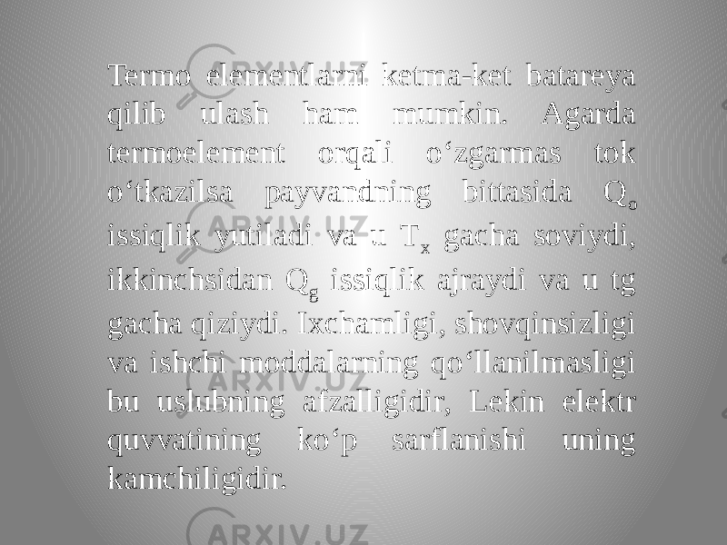 Termo elementlarni ketma-ket batareya qilib ulash ham mumkin. Agarda termoelement orqali o‘zgarmas tok o‘tkazilsa payvandning bittasida Q o issiqlik yutiladi va u T x gacha soviydi, ikkinchsidan Q g issiqlik ajraydi va u tg gacha qiziydi. Ixchamligi, shovqinsizligi va ishchi moddalarning qo‘llanilmasligi bu uslubning afzalligidir, Lekin elektr quvvatining ko‘p sarflanishi uning kamchiligidir. 