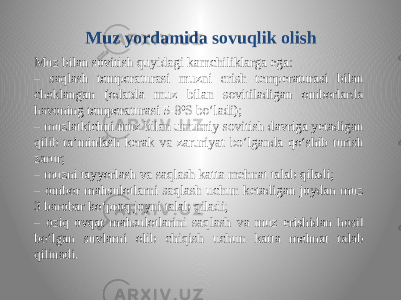 Muz yordamida sovuqlik olish Muz bilan sovitish quyidagi kamchiliklarga ega: – saqlash temperaturasi muzni erish temperaturasi bilan cheklangan (odatda muz bilan sovitiladigan omborlarda havoning temperaturasi 5-8 0 S bo‘ladi); – muzlatkichni muz bilan umumiy sovitish davriga yetadigan qilib ta’minlash kerak va zaruriyat bo‘lganda qo‘shib turish zarur; – muzni tayyorlash va saqlash katta mehnat talab qiladi; – ombor mahsulotlarni saqlash uchun ketadigan joydan muz 3 barobar ko‘proq joyni talab qiladi; – oziq ovqat mahsulotlarini saqlash va muz erishidan hosil bo‘lgan suvlarni olib chiqish uchun katta mehnat talab qilinadi. 