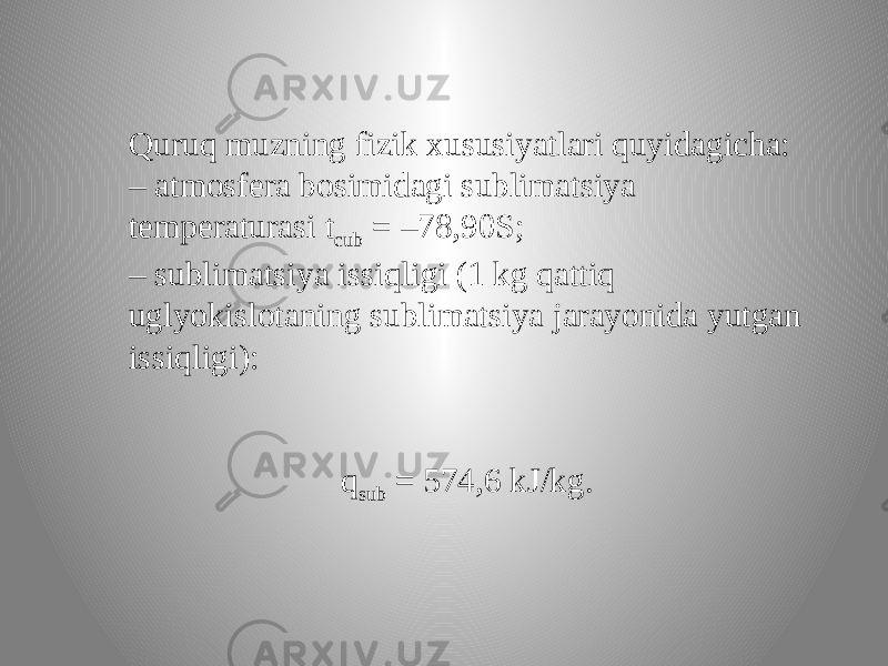 Quruq muzning fizik xususiyatlari quyidagicha: – atmosfera bosimidagi sublimatsiya temperaturasi t cub = –78,90S; – sublimatsiya issiqligi (1 kg qattiq uglyokislotaning sublimatsiya jarayonida yutgan issiqligi): q sub = 574,6 kJ/kg. 