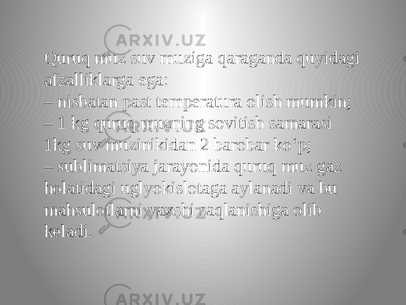 Quruq muz suv muziga qaraganda quyidagi afzalliklarga ega: – nisbatan past temperatura olish mumkin; – 1 kg quruq muzning sovitish samarasi 1kg suv muzinikidan 2 barobar ko‘p; – sublimatsiya jarayonida quruq muz gaz holatidagi uglyokislotaga aylanadi va bu mahsulotlarni yaxshi saqlanishiga olib keladi. 