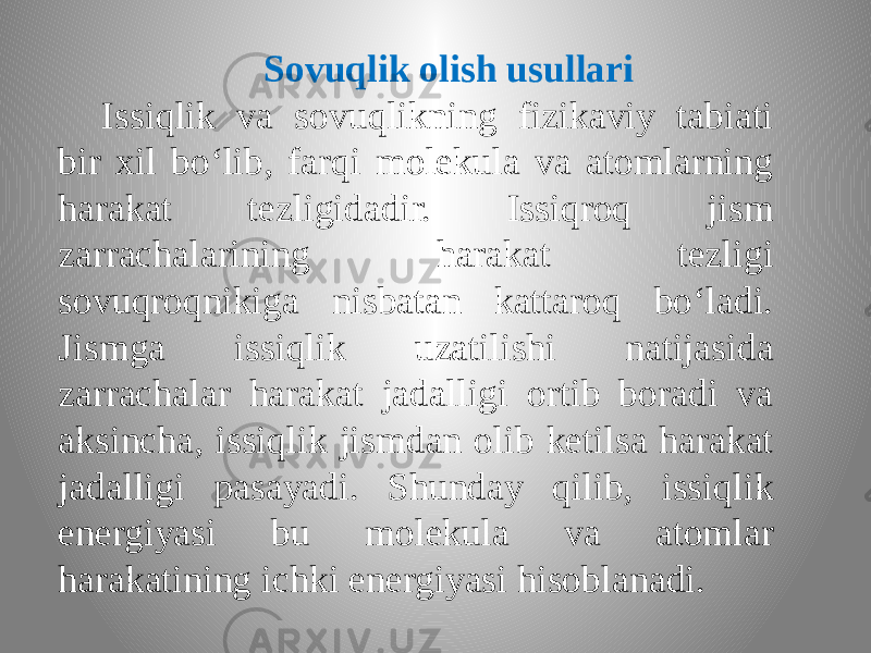 Sovuqlik olish usullari Issiqlik va sovuqlikning fizikaviy tabiati bir xil bo‘lib, farqi molekula va atomlarning harakat tezligidadir. Issiqroq jism zarrachalarining harakat tezligi sovuqroqnikiga nisbatan kattaroq bo‘ladi. Jismga issiqlik uzatilishi natijasida zarrachalar harakat jadalligi ortib boradi va aksincha, issiqlik jismdan olib ketilsa harakat jadalligi pasayadi. Shunday qilib, issiqlik energiyasi bu molekula va atomlar harakatining ichki energiyasi hisoblanadi. 