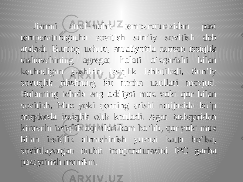 Jismni atrof-muhit temperaturasidan past temperaturagacha sovitish sun’iy sovitish deb ataladi. Buning uchun, amaliyotda asosan issiqlik tashuvchining agregat holati o‘zgarishi bilan kechadigan yashirin issiqlik ishlatiladi. Sun’iy sovuqlik olishning bir necha usullari mavjud. Bularning ichida eng oddiysi muz yoki qor bilan sovitish. Muz yoki qorning erishi natijasida ko‘p miqdorda issiqlik olib ketiladi. Agar tashqaridan kiruvchi issiqlik oqimlari kam bo‘lib, qor yoki muz bilan issiqlik almashinish yuzasi katta bo‘lsa, sovitilayotgan muhit temperaturasini 0 0 C gacha pasaytirish mumkin. 